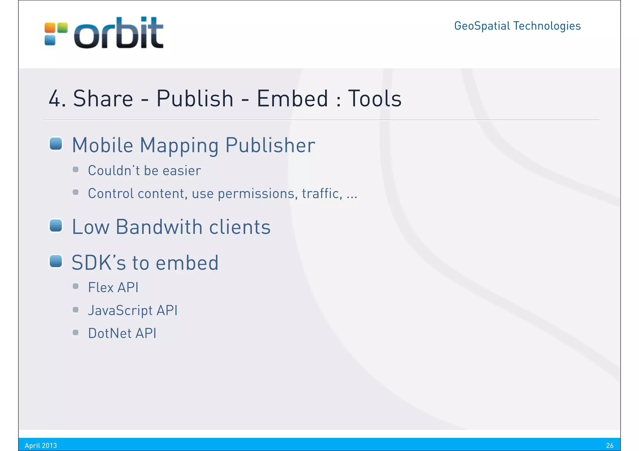 GeoSpatial Technologies




       4. Share - Publish - Embed : Tools
             Mobile Mapping Publisher
              Couldn’t be easier
              Control content, use permissions, traffic, ...

             Low Bandwith clients
             SDK’s to embed
              Flex API
              JavaScript API
              DotNet API




April 2013                                                                               26
 