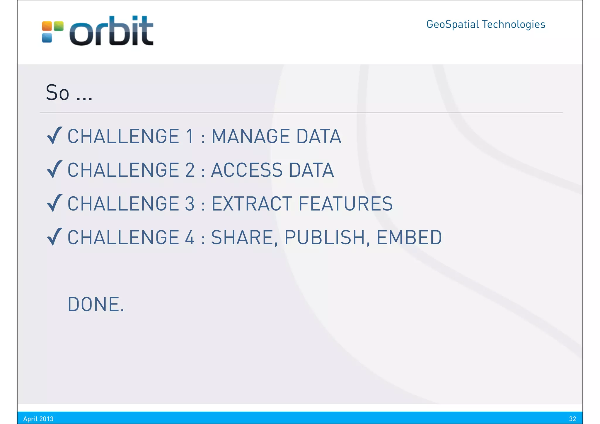 GeoSpatial Technologies




       So ...

       ✓ CHALLENGE 1 : MANAGE DATA
       ✓ CHALLENGE 2 : ACCESS DATA
       ✓ CHALLENGE 3 : EXTRACT FEATURES
       ✓ CHALLENGE 4 : SHARE, PUBLISH, EMBED

             DONE.




April 2013                                                          32
 