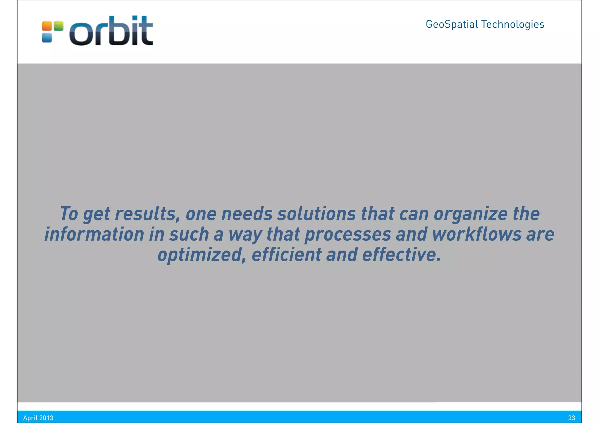 GeoSpatial Technologies




       ICT-analysts:     “Everything is Information”
      Project Leaders: “It’s about the Process and Workflow”
        To get results, one needs solutions that can organize the
      information in such“It’s about the Organization”
      Managers:            a way that processes and workflows are
                    optimized, efficient and effective.
      Sales Men:          “We don’t sell tools, we sell solutions”
       CEO’s:            “It’s about the result, not the technique”


                                                 courtesy R. Takken, GIS-Magazine


April 2013                                                                          33
 