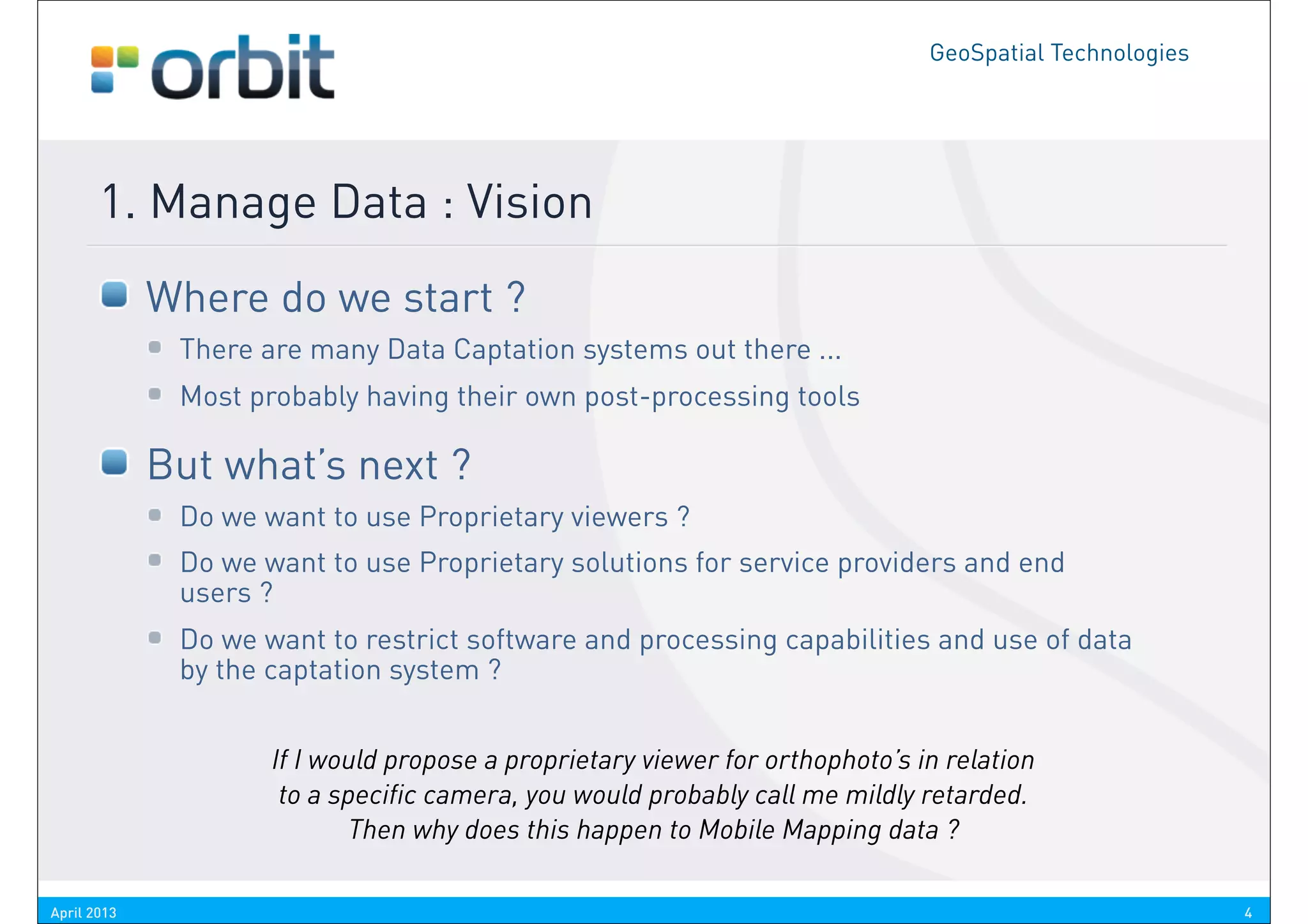GeoSpatial Technologies




       1. Manage Data : Vision
             Where do we start ?
              There are many Data Captation systems out there ...
              Most probably having their own post-processing tools

             But what’s next ?
              Do we want to use Proprietary viewers ?
              Do we want to use Proprietary solutions for service providers and end
              users ?
              Do we want to restrict software and processing capabilities and use of data
              by the captation system ?


                     If I would propose a proprietary viewer for orthophoto’s in relation
                      to a specific camera, you would probably call me mildly retarded.
                            Then why does this happen to Mobile Mapping data ?

April 2013                                                                                               4
 