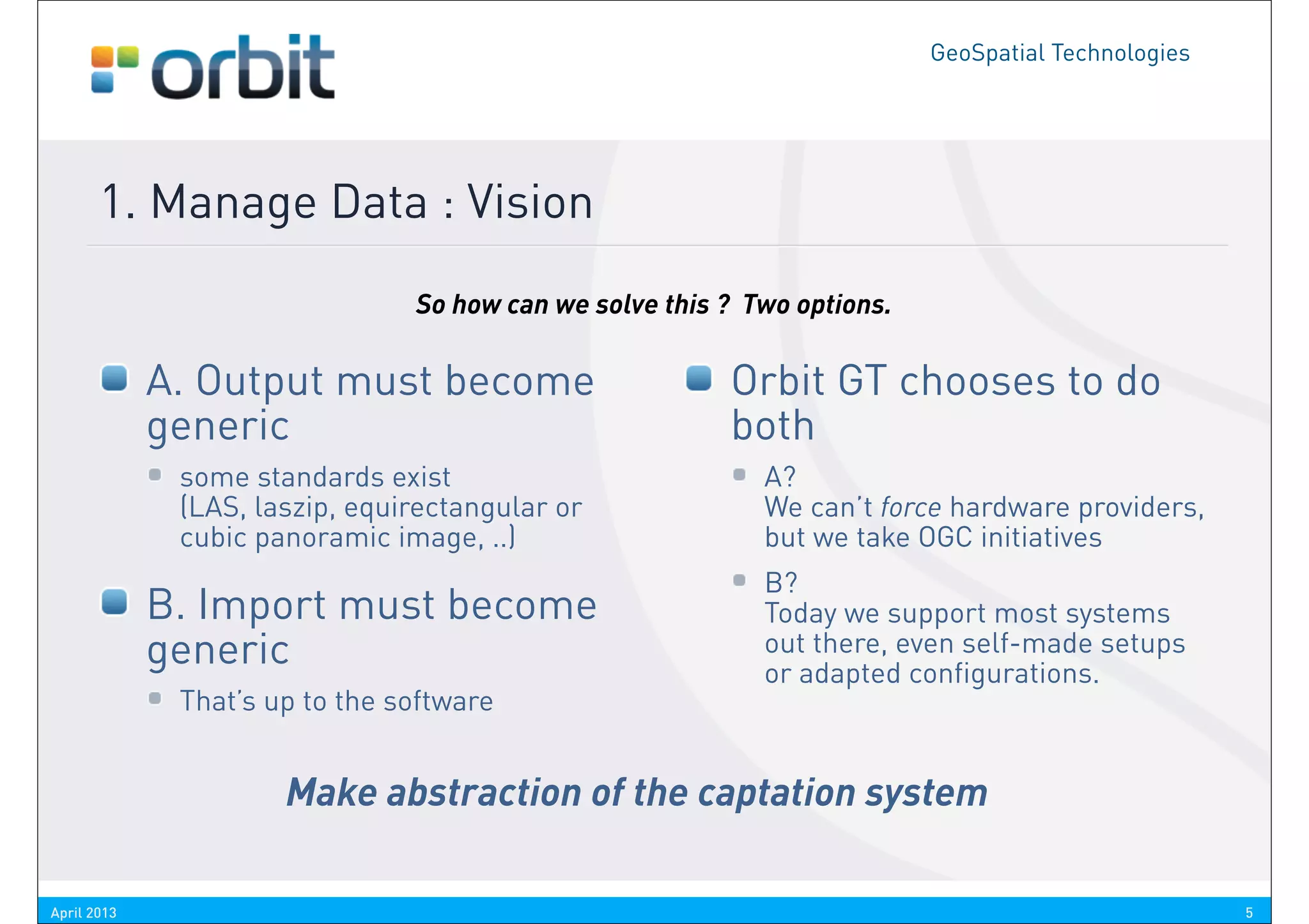 GeoSpatial Technologies




       1. Manage Data : Vision
                                So how can we solve this ? Two options.

             A. Output must become                       Orbit GT chooses to do
             generic                                     both
              some standards exist                          A?
              (LAS, laszip, equirectangular or              We can’t force hardware providers,
              cubic panoramic image, ..)                    but we take OGC initiatives
                                                            B?
             B. Import must become                          Today we support most systems
             generic                                        out there, even self-made setups
                                                            or adapted configurations.
              That’s up to the software


                      Make abstraction of the captation system

April 2013                                                                                          5
 