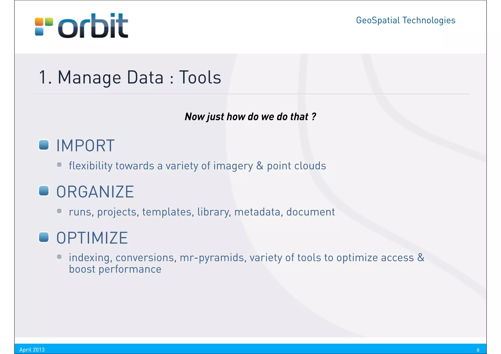 GeoSpatial Technologies




       1. Manage Data : Tools
                                      Now just how do we do that ?

             IMPORT
              flexibility towards a variety of imagery & point clouds

             ORGANIZE
              runs, projects, templates, library, metadata, document

             OPTIMIZE
              indexing, conversions, mr-pyramids, variety of tools to optimize access &
              boost performance




April 2013                                                                                        6
 