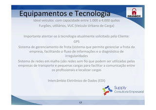 17
Ideal	
  veículos	
  	
  com	
  capacidade	
  entre	
  1.000	
  a	
  4.000	
  quilos	
  
Furgões,	
  uLliários,	
  VUC	
  (Veículo	
  Urbano	
  de	
  Carga)	
  
	
  
Importante	
  atentar-­‐se	
  à	
  tecnologia	
  atualmente	
  solicitada	
  pelo	
  Cliente:	
  
GPS	
  
Sistema	
  de	
  gerenciamento	
  de	
  frota	
  (sistema	
  que	
  permite	
  gerenciar	
  a	
  frota	
  da	
  
empresa,	
  facilitando	
  o	
  ﬂuxo	
  de	
  informações	
  e	
  o	
  diagnósLco	
  de	
  
irregularidades	
  
Sistema	
  de	
  redes	
  em	
  malha	
  (são	
  redes	
  sem	
  ﬁo	
  que	
  podem	
  ser	
  uLlizadas	
  pelas	
  
empresas	
  de	
  transporte	
  e	
  pequenas	
  cargas	
  para	
  facilitar	
  a	
  comunicação	
  entre	
  
os	
  proﬁssionais	
  e	
  localizar	
  cargas	
  
	
  
Intercâmbio	
  Eletrônico	
  de	
  Dados	
  (EDI)	
  
	
  
	
  
	
  
	
  
	
  
Equipamentos	
  e	
  Tecnologia	
  
 
