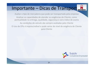21
Avaliar	
  o	
  Lpo	
  de	
  mercadoria	
  que	
  pode	
  ser	
  transportada	
  pela	
  empresa	
  
Analisar	
  as	
  capacidades	
  de	
  atender	
  as	
  exigências	
  do	
  Cliente,	
  como	
  
pontualidade	
  na	
  entrega,	
  qualidade,	
  segurança	
  e	
  zero	
  índice	
  de	
  avaria	
  
As	
  condições	
  do	
  veículo	
  são	
  sempre	
  avaliadas	
  pelo	
  Cliente	
  	
  
O	
  Uso	
  de	
  EPIs	
  é	
  imprescindível	
  e	
  pode	
  variar	
  de	
  nível	
  de	
  exigência	
  de	
  Cliente	
  
para	
  Cliente	
  
	
  
	
  
	
  
	
  
	
  
	
  
	
  
	
  
	
  
Importante	
  –	
  Dicas	
  de	
  Transporte	
  
 