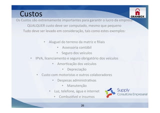 26
Os	
  Custos	
  são	
  extremamente	
  importantes	
  para	
  garanLr	
  o	
  lucro	
  da	
  empresa	
  
QUALQUER	
  custo	
  deve	
  ser	
  computado,	
  mesmo	
  que	
  pequeno	
  
Tudo	
  deve	
  ser	
  levado	
  em	
  consideração,	
  tais	
  como	
  estes	
  exemplos:	
  
	
  
•  Aluguel	
  do	
  terreno	
  da	
  matriz	
  e	
  ﬁliais	
  
•  Assessoria	
  contábil	
  
•  Seguro	
  dos	
  veículos	
  
•  IPVA,	
  licenciamento	
  e	
  seguro	
  obrigatório	
  dos	
  veículos	
  
•  AmorLzação	
  dos	
  veículos	
  
•  Depreciação	
  
•  Custo	
  com	
  motoristas	
  e	
  outros	
  colaboradores	
  
•  Despesas	
  administraLvas	
  
•  Manutenção	
  
•  Luz,	
  telefone,	
  água	
  e	
  internet	
  
•  Combus~vel	
  e	
  insumos	
  
Custos	
  
 
