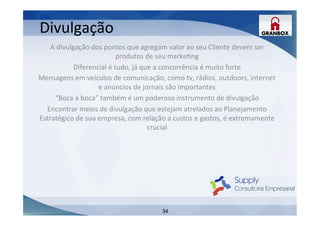 34
A	
  divulgação	
  dos	
  pontos	
  que	
  agregam	
  valor	
  ao	
  seu	
  Cliente	
  devem	
  ser	
  
produtos	
  de	
  seu	
  markeLng	
  
Diferencial	
  é	
  tudo,	
  já	
  que	
  a	
  concorrência	
  é	
  muito	
  forte	
  
Mensagens	
  em	
  veículos	
  de	
  comunicação,	
  como	
  tv,	
  rádios,	
  outdoors,	
  internet	
  
e	
  anúncios	
  de	
  jornais	
  são	
  importantes	
  
“Boca	
  a	
  boca”	
  também	
  é	
  um	
  poderoso	
  instrumento	
  de	
  divulgação	
  
Encontrar	
  meios	
  de	
  divulgação	
  que	
  estejam	
  atrelados	
  ao	
  Planejamento	
  
Estratégico	
  de	
  sua	
  empresa,	
  com	
  relação	
  a	
  custos	
  e	
  gastos,	
  é	
  extremamente	
  
crucial	
  
	
  
	
  
	
  
	
  
	
  
	
  
	
  
Divulgação	
  
 