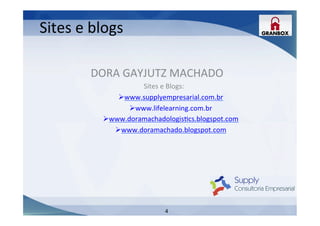 4
Sites	
  e	
  blogs	
  
DORA	
  GAYJUTZ	
  MACHADO	
  
Sites	
  e	
  Blogs:	
  
Ø www.supplyempresarial.com.br	
  	
  
Ø www.lifelearning.com.br	
  
Ø www.doramachadologisLcs.blogspot.com	
  
Ø www.doramachado.blogspot.com	
  	
  
 