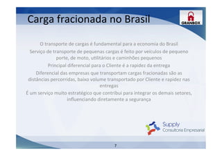 7
Carga	
  fracionada	
  no	
  Brasil	
  
	
  
	
  
O	
  transporte	
  de	
  cargas	
  é	
  fundamental	
  para	
  a	
  economia	
  do	
  Brasil	
  
Serviço	
  de	
  transporte	
  de	
  pequenas	
  cargas	
  é	
  feito	
  por	
  veículos	
  de	
  pequeno	
  
porte,	
  de	
  moto,	
  uLlitários	
  e	
  caminhões	
  pequenos	
  
Principal	
  diferencial	
  para	
  o	
  Cliente	
  é	
  a	
  rapidez	
  da	
  entrega	
  
Diferencial	
  das	
  empresas	
  que	
  transportam	
  cargas	
  fracionadas	
  são	
  as	
  
distâncias	
  percorridas,	
  baixo	
  volume	
  transportado	
  por	
  Cliente	
  e	
  rapidez	
  nas	
  
entregas	
  
É	
  um	
  serviço	
  muito	
  estratégico	
  que	
  contribui	
  para	
  integrar	
  os	
  demais	
  setores,	
  
inﬂuenciando	
  diretamente	
  a	
  segurança	
  
	
  
	
  
	
  
 