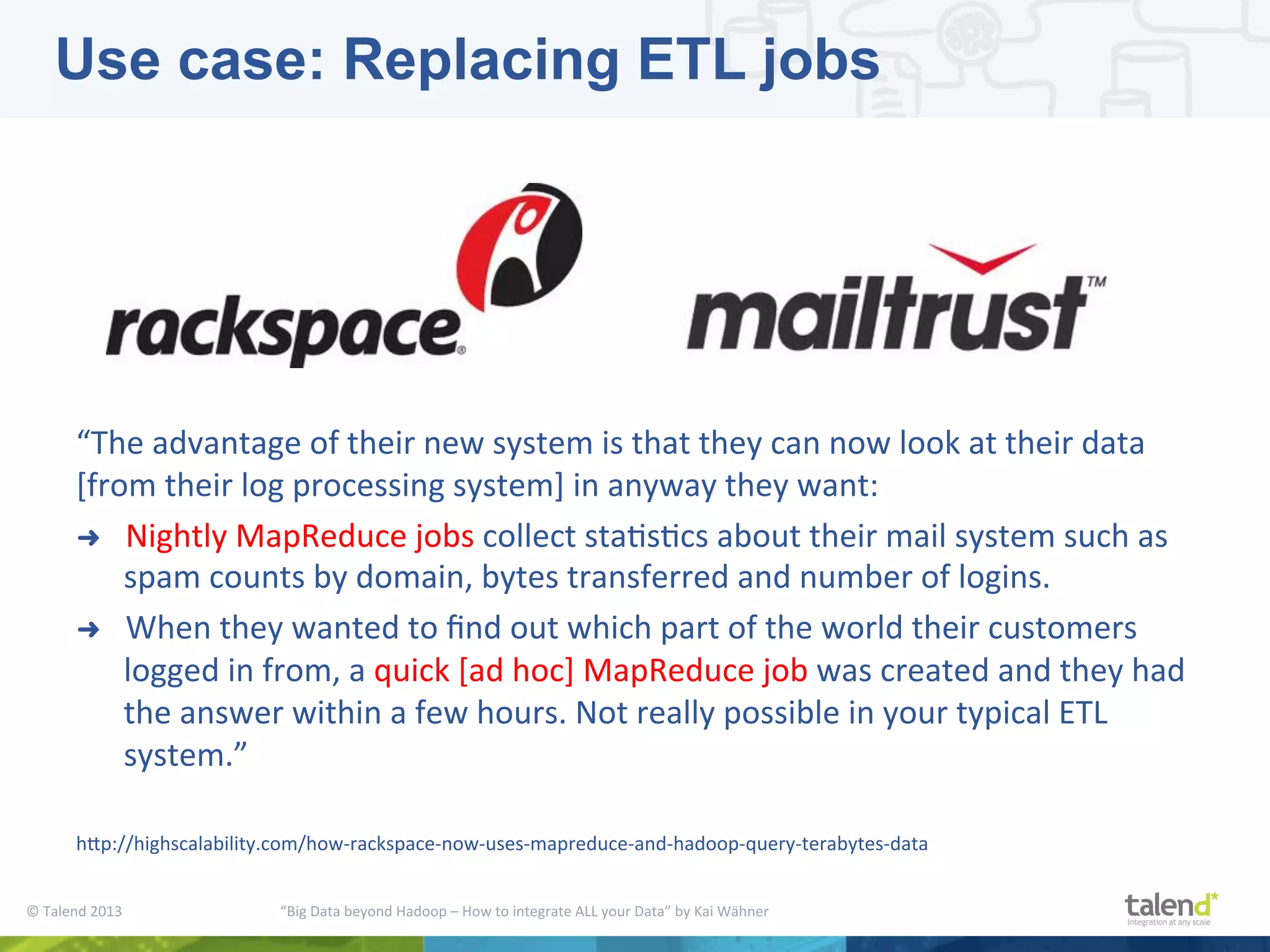 ©  Talend  2013        “Big  Data  beyond  Hadoop  –  How  to  integrate  ALL  your  Data”  by  Kai  Wähner     “The  advantage  of  their  new  system  is  that  they  can  now  look  at  their  data   [from  their  log  processing  system]  in  anyway  they  want:   ➜  Nightly  MapReduce  jobs  collect  staPsPcs  about  their  mail  system  such  as   spam  counts  by  domain,  bytes  transferred  and  number  of  logins.     ➜  When  they  wanted  to  ﬁnd  out  which  part  of  the  world  their  customers   logged  in  from,  a  quick  [ad  hoc]  MapReduce  job  was  created  and  they  had   the  answer  within  a  few  hours.  Not  really  possible  in  your  typical  ETL   system.”   hjp://highscalability.com/how-­‐rackspace-­‐now-­‐uses-­‐mapreduce-­‐and-­‐hadoop-­‐query-­‐terabytes-­‐data   Use case: Replacing ETL jobs 