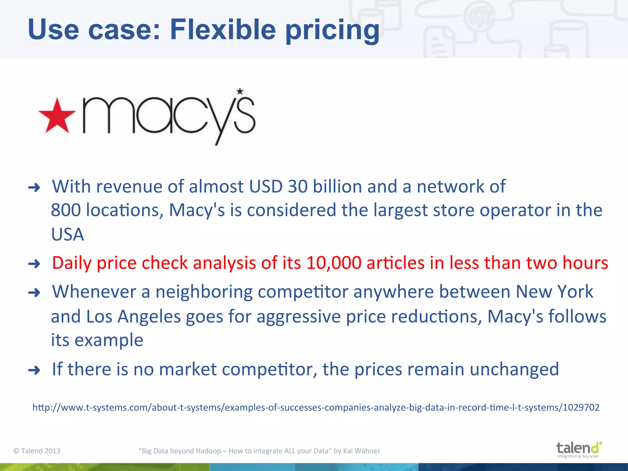 ©  Talend  2013        “Big  Data  beyond  Hadoop  –  How  to  integrate  ALL  your  Data”  by  Kai  Wähner     ➜  With  revenue  of  almost  USD  30  billion  and  a  network  of   800  locaPons,  Macy's  is  considered  the  largest  store  operator  in  the   USA   ➜  Daily  price  check  analysis  of  its  10,000  arPcles  in  less  than  two  hours   ➜  Whenever  a  neighboring  compePtor  anywhere  between  New  York   and  Los  Angeles  goes  for  aggressive  price  reducPons,  Macy's  follows   its  example   ➜  If  there  is  no  market  compePtor,  the  prices  remain  unchanged   hjp://www.t-­‐systems.com/about-­‐t-­‐systems/examples-­‐of-­‐successes-­‐companies-­‐analyze-­‐big-­‐data-­‐in-­‐record-­‐Pme-­‐l-­‐t-­‐systems/1029702   Use case: Flexible pricing 