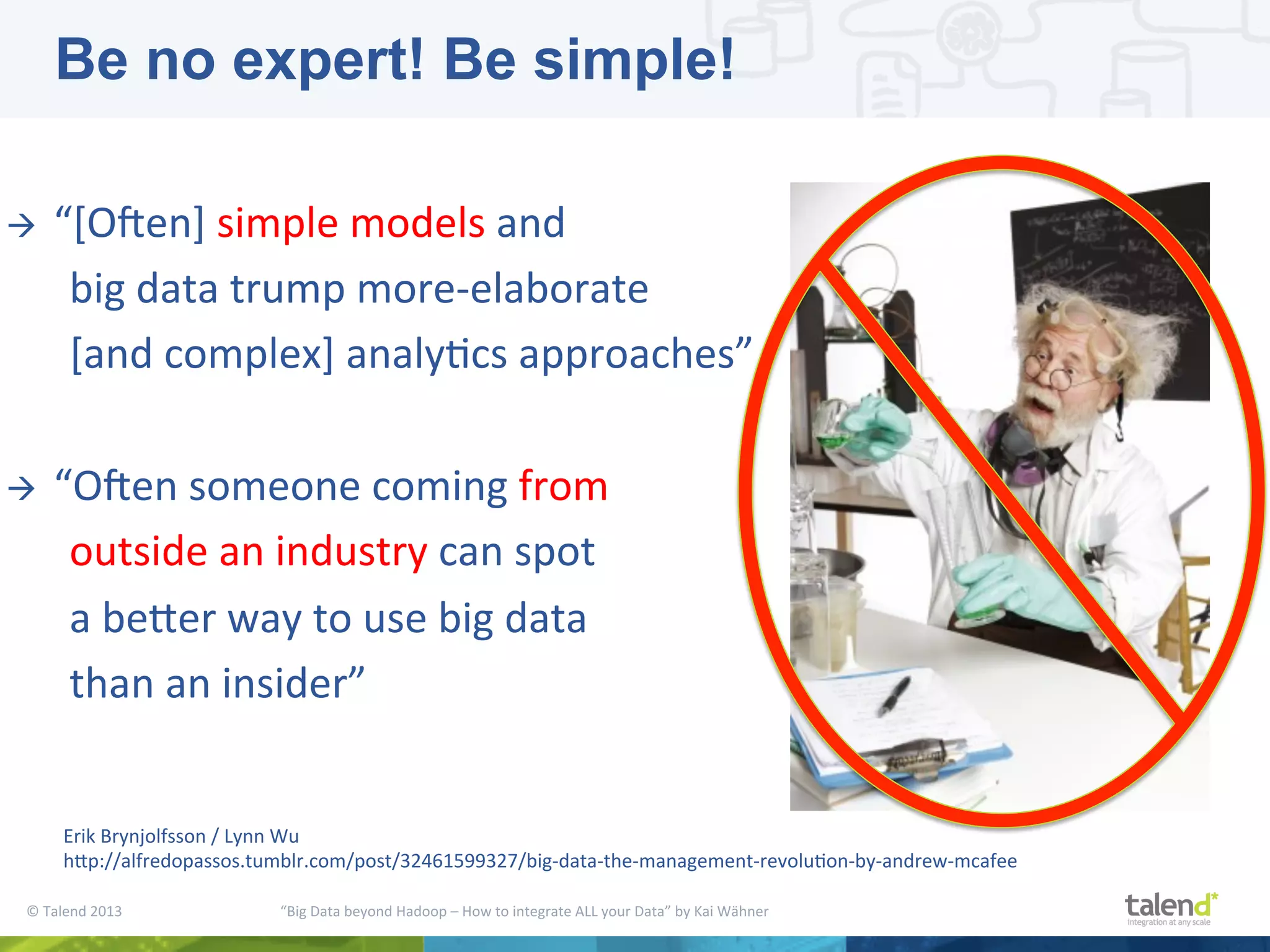 ©  Talend  2013        “Big  Data  beyond  Hadoop  –  How  to  integrate  ALL  your  Data”  by  Kai  Wähner     à  “[OMen]  simple  models  and      big  data  trump  more-­‐elaborate      [and  complex]  analyPcs  approaches”     à  “OMen  someone  coming  from      outside  an  industry  can  spot      a  bejer  way  to  use  big  data      than  an  insider”         Erik  Brynjolfsson  /  Lynn  Wu     hjp://alfredopassos.tumblr.com/post/32461599327/big-­‐data-­‐the-­‐management-­‐revoluPon-­‐by-­‐andrew-­‐mcafee   Be no expert! Be simple! 