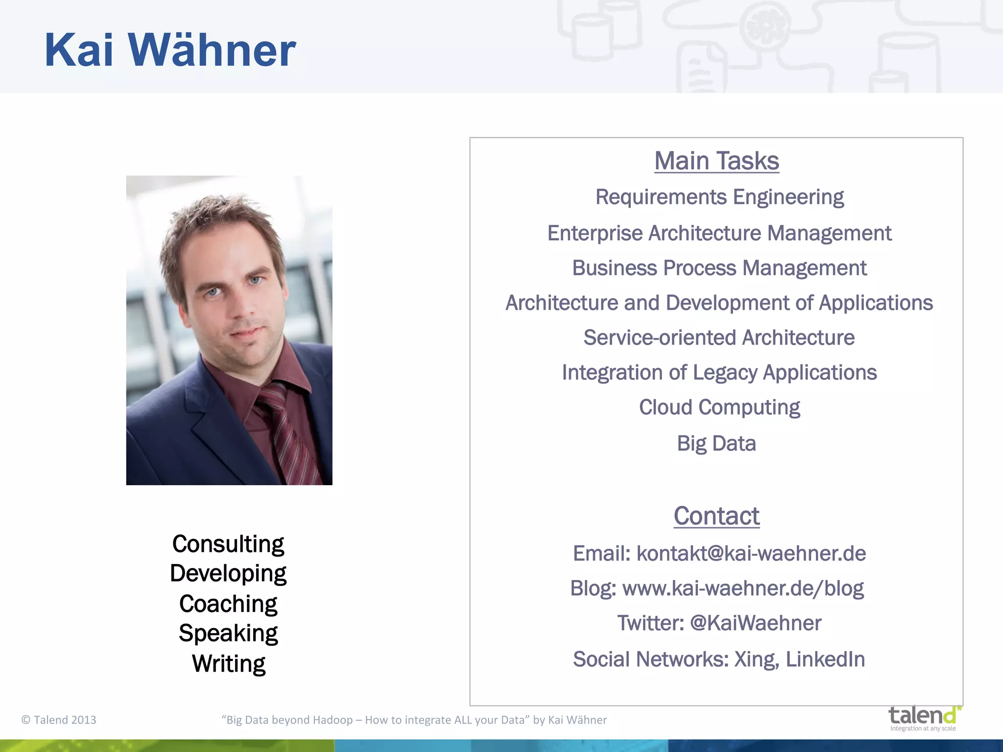 ©  Talend  2013        “Big  Data  beyond  Hadoop  –  How  to  integrate  ALL  your  Data”  by  Kai  Wähner     Consulting Developing Coaching Speaking Writing Main Tasks Requirements Engineering Enterprise Architecture Management Business Process Management Architecture and Development of Applications Service-oriented Architecture Integration of Legacy Applications Cloud Computing Big Data Contact Email: kontakt@kai-waehner.de Blog: www.kai-waehner.de/blog Twitter: @KaiWaehner Social Networks: Xing, LinkedIn Kai Wähner 