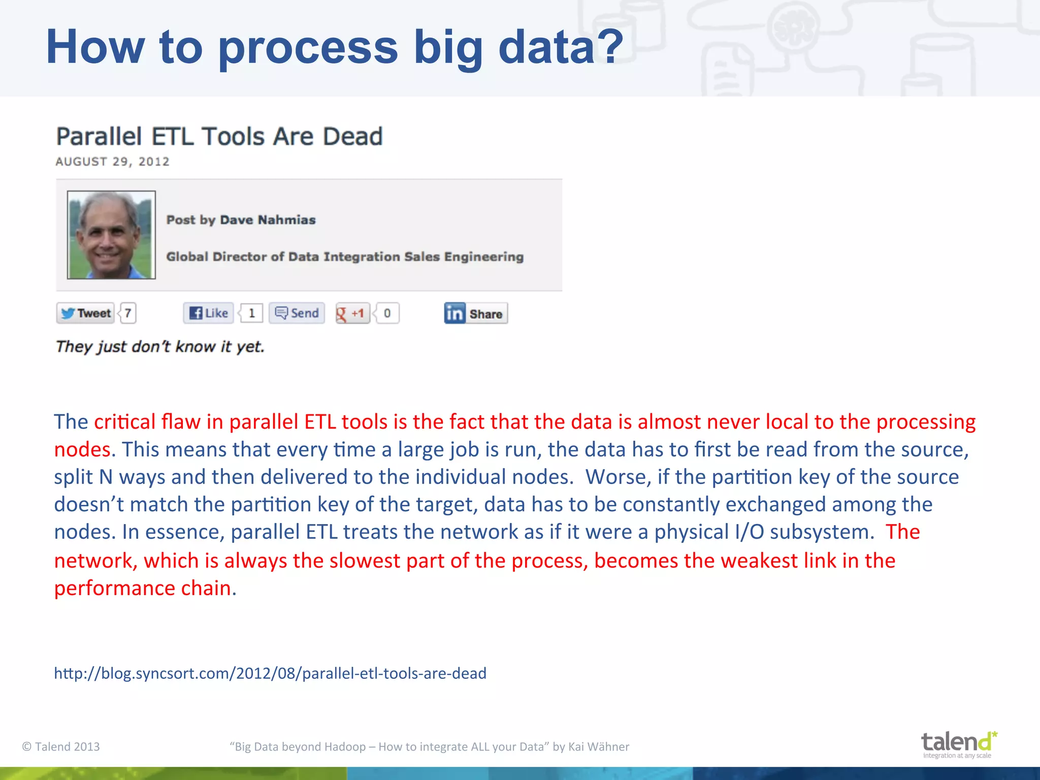 ©  Talend  2013        “Big  Data  beyond  Hadoop  –  How  to  integrate  ALL  your  Data”  by  Kai  Wähner       The  criPcal  ﬂaw  in  parallel  ETL  tools  is  the  fact  that  the  data  is  almost  never  local  to  the  processing   nodes.  This  means  that  every  Pme  a  large  job  is  run,  the  data  has  to  ﬁrst  be  read  from  the  source,   split  N  ways  and  then  delivered  to  the  individual  nodes.    Worse,  if  the  parPPon  key  of  the  source   doesn’t  match  the  parPPon  key  of  the  target,  data  has  to  be  constantly  exchanged  among  the   nodes.  In  essence,  parallel  ETL  treats  the  network  as  if  it  were  a  physical  I/O  subsystem.    The   network,  which  is  always  the  slowest  part  of  the  process,  becomes  the  weakest  link  in  the   performance  chain.     hjp://blog.syncsort.com/2012/08/parallel-­‐etl-­‐tools-­‐are-­‐dead   How to process big data? 