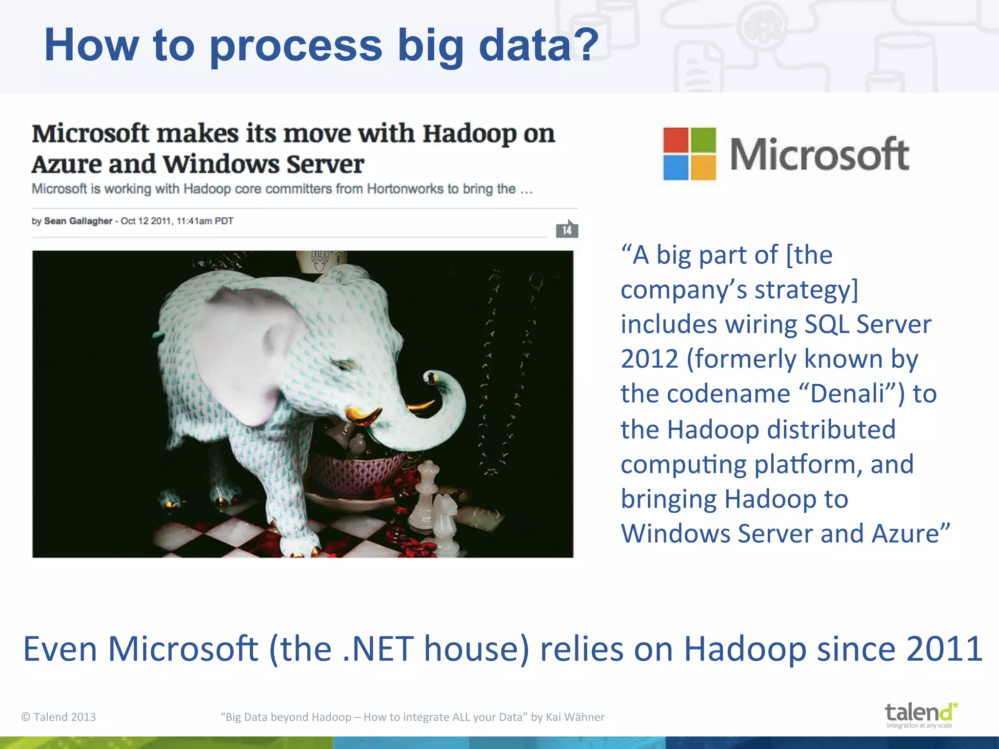 ©  Talend  2013        “Big  Data  beyond  Hadoop  –  How  to  integrate  ALL  your  Data”  by  Kai  Wähner     Even  MicrosoM  (the  .NET  house)  relies  on  Hadoop  since  2011   How to process big data? “A  big  part  of  [the   company’s  strategy]   includes  wiring  SQL  Server   2012  (formerly  known  by   the  codename  “Denali”)  to   the  Hadoop  distributed   compuPng  playorm,  and   bringing  Hadoop  to   Windows  Server  and  Azure”   