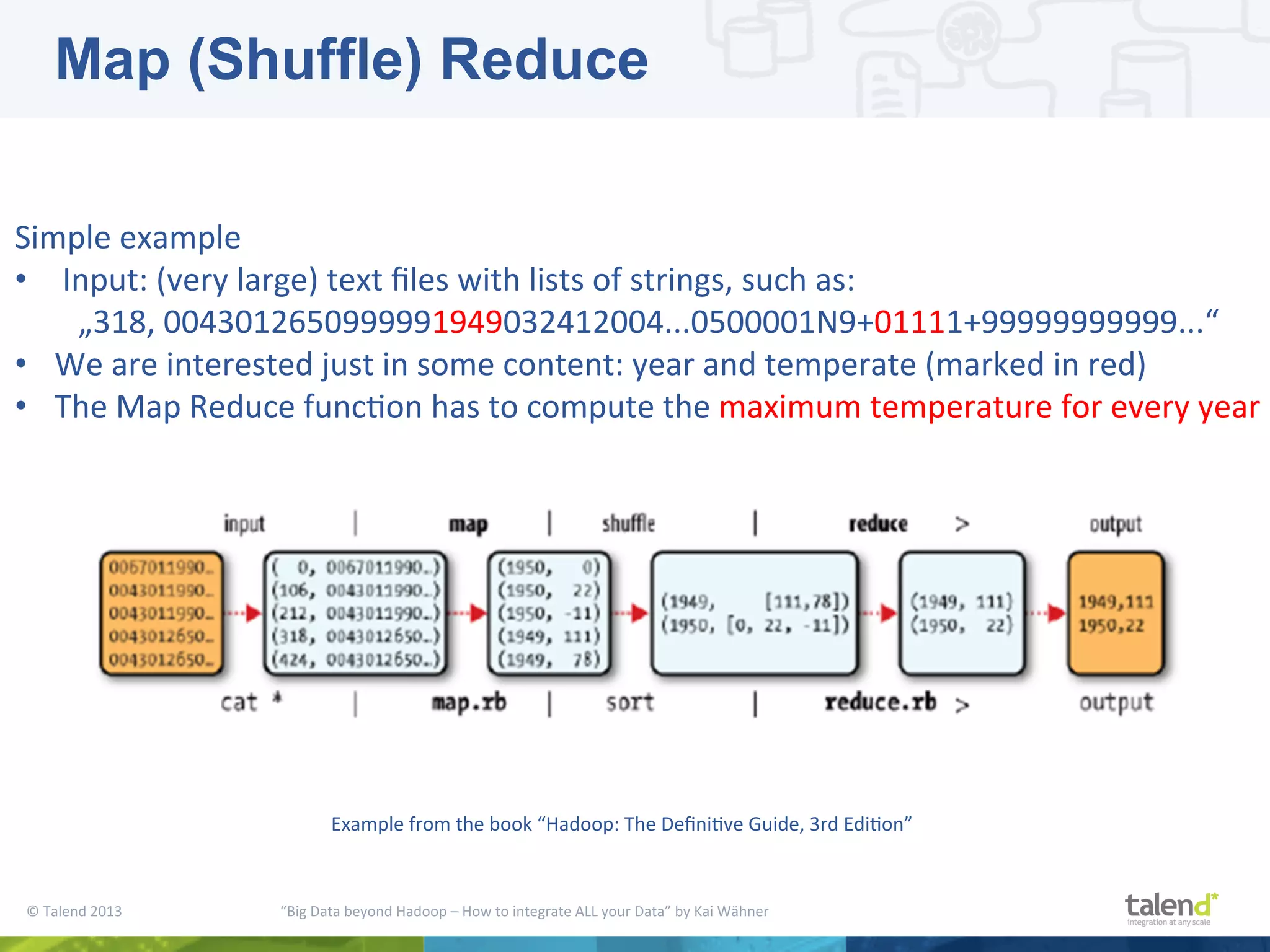 ©  Talend  2013        “Big  Data  beyond  Hadoop  –  How  to  integrate  ALL  your  Data”  by  Kai  Wähner     Simple  example   •  Input:  (very  large)  text  ﬁles  with  lists  of  strings,  such  as:      „318,  0043012650999991949032412004...0500001N9+01111+99999999999...“   •  We  are  interested  just  in  some  content:  year  and  temperate  (marked  in  red)   •  The  Map  Reduce  funcPon  has  to  compute  the  maximum  temperature  for  every  year   Example  from  the  book  “Hadoop:  The  DeﬁniPve  Guide,  3rd  EdiPon”   Map (Shuffle) Reduce 