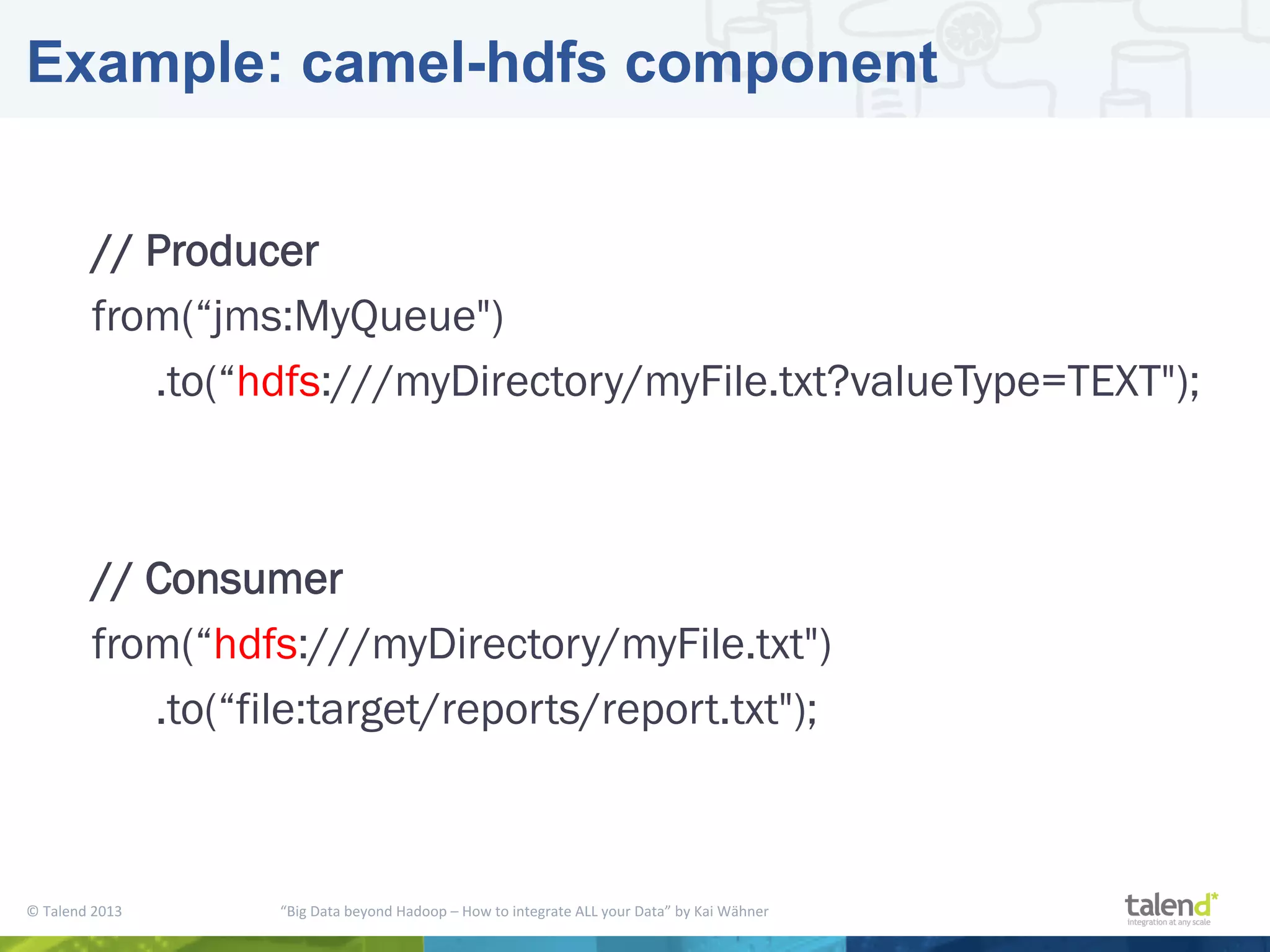 ©  Talend  2013        “Big  Data  beyond  Hadoop  –  How  to  integrate  ALL  your  Data”  by  Kai  Wähner     Example: camel-hdfs component // Producer from(“jms:MyQueue") .to(“hdfs:///myDirectory/myFile.txt?valueType=TEXT"); // Consumer from(“hdfs:///myDirectory/myFile.txt") .to(“file:target/reports/report.txt"); 