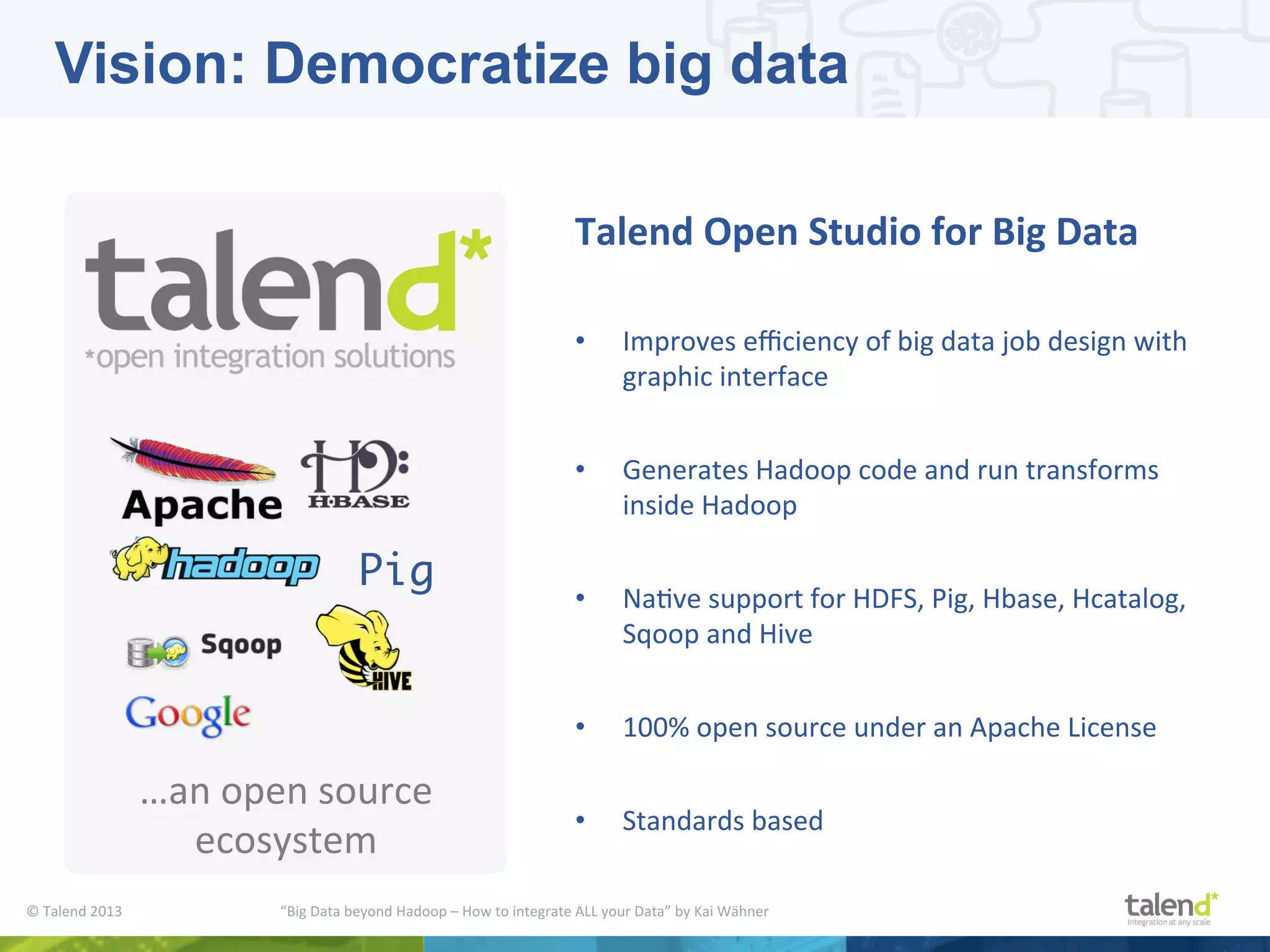 ©  Talend  2013        “Big  Data  beyond  Hadoop  –  How  to  integrate  ALL  your  Data”  by  Kai  Wähner     …an  open  source   ecosystem   Talend  Open  Studio  for  Big  Data     •  Improves  eﬃciency  of  big  data  job  design  with   graphic  interface   •  Generates  Hadoop  code  and  run  transforms   inside  Hadoop   •  NaPve  support  for  HDFS,  Pig,  Hbase,  Hcatalog,   Sqoop  and  Hive   •  100%  open  source  under  an  Apache  License   •  Standards  based   Pig Vision: Democratize big data 