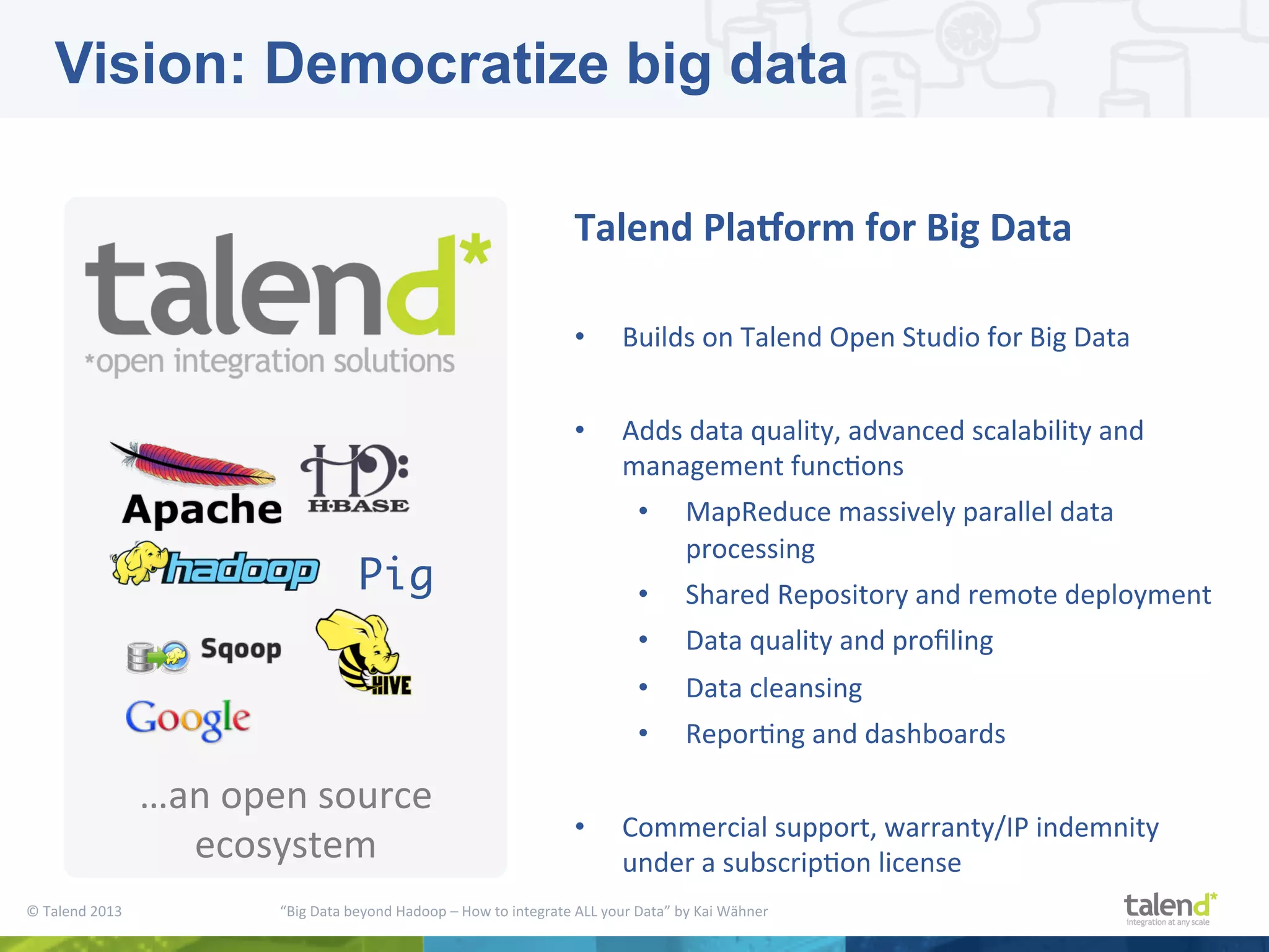 ©  Talend  2013        “Big  Data  beyond  Hadoop  –  How  to  integrate  ALL  your  Data”  by  Kai  Wähner     …an  open  source   ecosystem   Talend  PlaAorm  for  Big  Data     •  Builds  on  Talend  Open  Studio  for  Big  Data   •  Adds  data  quality,  advanced  scalability  and   management  funcPons   •  MapReduce  massively  parallel  data   processing   •  Shared  Repository  and  remote  deployment   •  Data  quality  and  proﬁling   •  Data  cleansing   •  ReporPng  and  dashboards   •  Commercial  support,  warranty/IP  indemnity   under  a  subscripPon  license   Pig Vision: Democratize big data 
