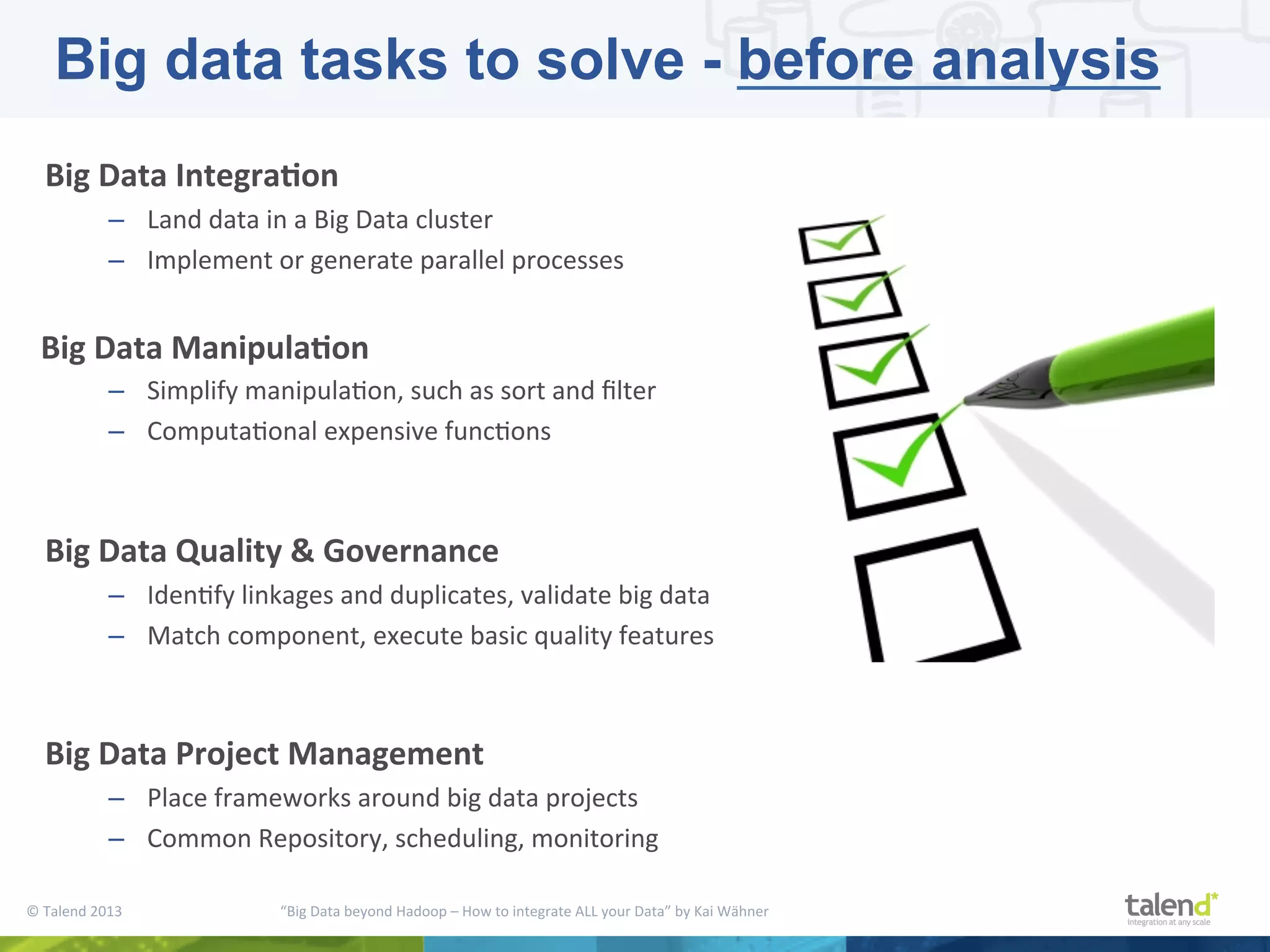 ©  Talend  2013        “Big  Data  beyond  Hadoop  –  How  to  integrate  ALL  your  Data”  by  Kai  Wähner     Big  Data  Integra3on   –  Land  data  in  a  Big  Data  cluster   –  Implement  or  generate  parallel  processes      Big  Data  Manipula3on   –  Simplify  manipulaPon,  such  as  sort  and  ﬁlter   –  ComputaPonal  expensive  funcPons     Big  Data  Quality  &  Governance   –  IdenPfy  linkages  and  duplicates,  validate  big  data   –  Match  component,  execute  basic  quality  features     Big  Data  Project  Management   –  Place  frameworks  around  big  data  projects   –  Common  Repository,  scheduling,  monitoring     Big data tasks to solve - before analysis 