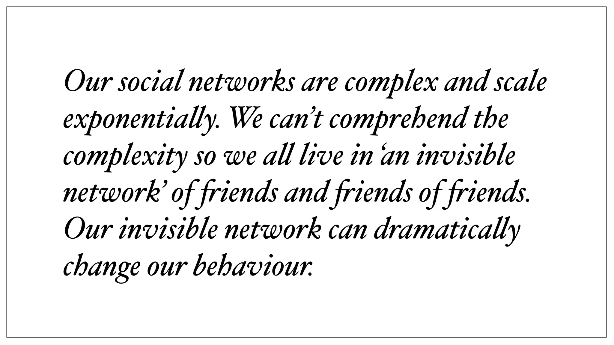 Our social networks are complex and scale
exponentia!y. We can’t comprehend the
complexity so we a! live in ‘an invisible
network’ of "iends and "iends of "iends.
Our invisible network can dramatica!y
change our behaviour.
 