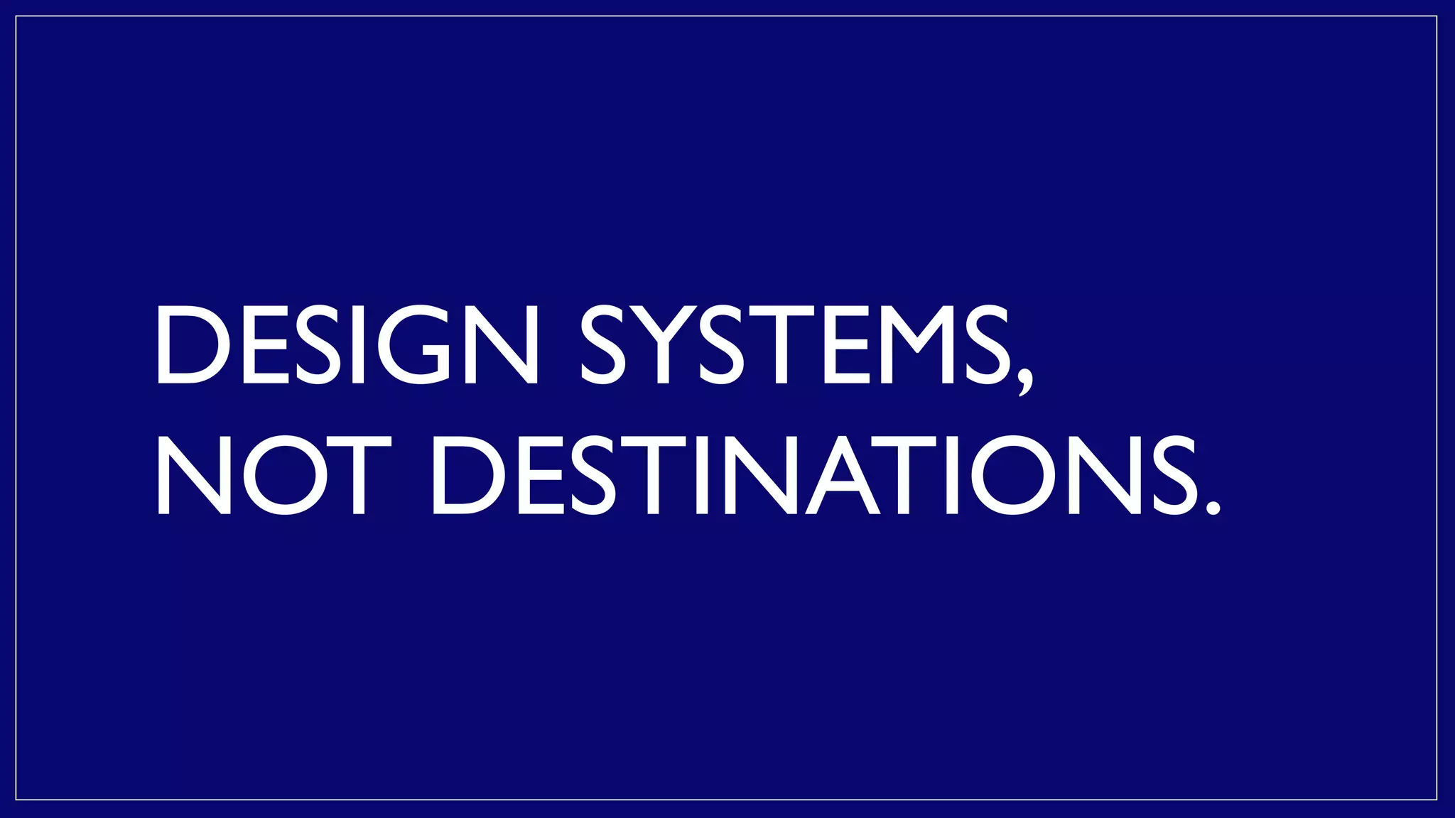 DESIGN SYSTEMS,
NOT DESTINATIONS.
 