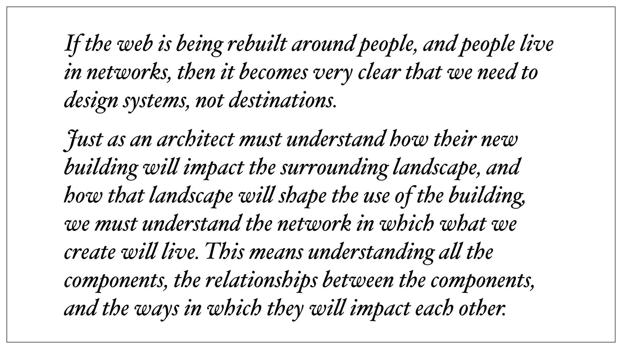 If the web is being rebuilt around people, and people live
in networks, then it becomes very clear that we need to
design systems, not destinations.
Just as an architect must understand how their new
building wi! impact the surrounding landscape, and
how that landscape wi! shape the use of the building,
we must understand the network in which what we
create wi! live. This means understanding a! the
components, the relationships between the components,
and the ways in which they wi! impact each other.
 