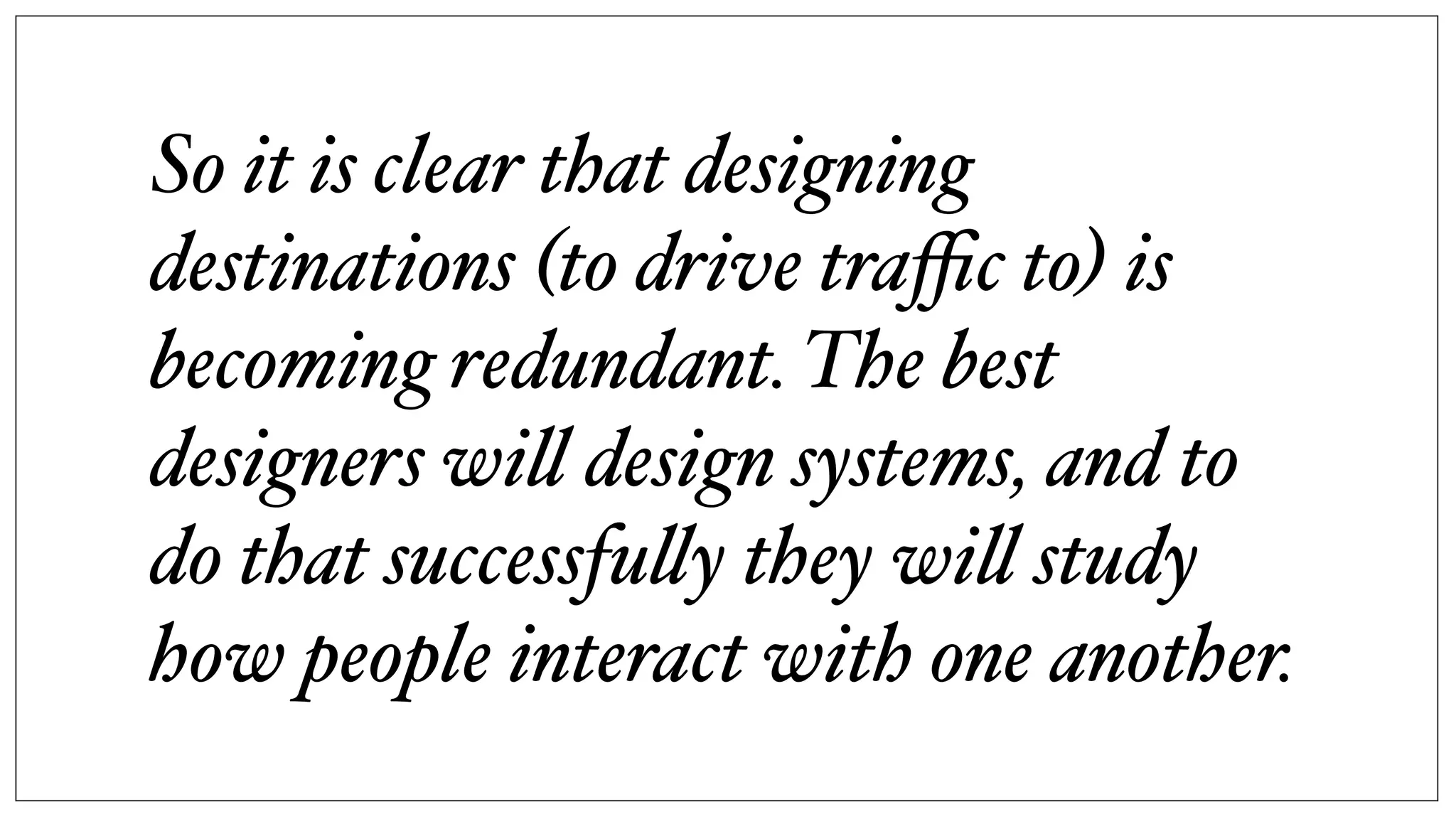 So it is clear that designing
destinations (to drive traﬃc to) is
becoming redundant. The best
designers wi! design systems, and to
do that successfu!y they wi! study
how people interact with one another.
 