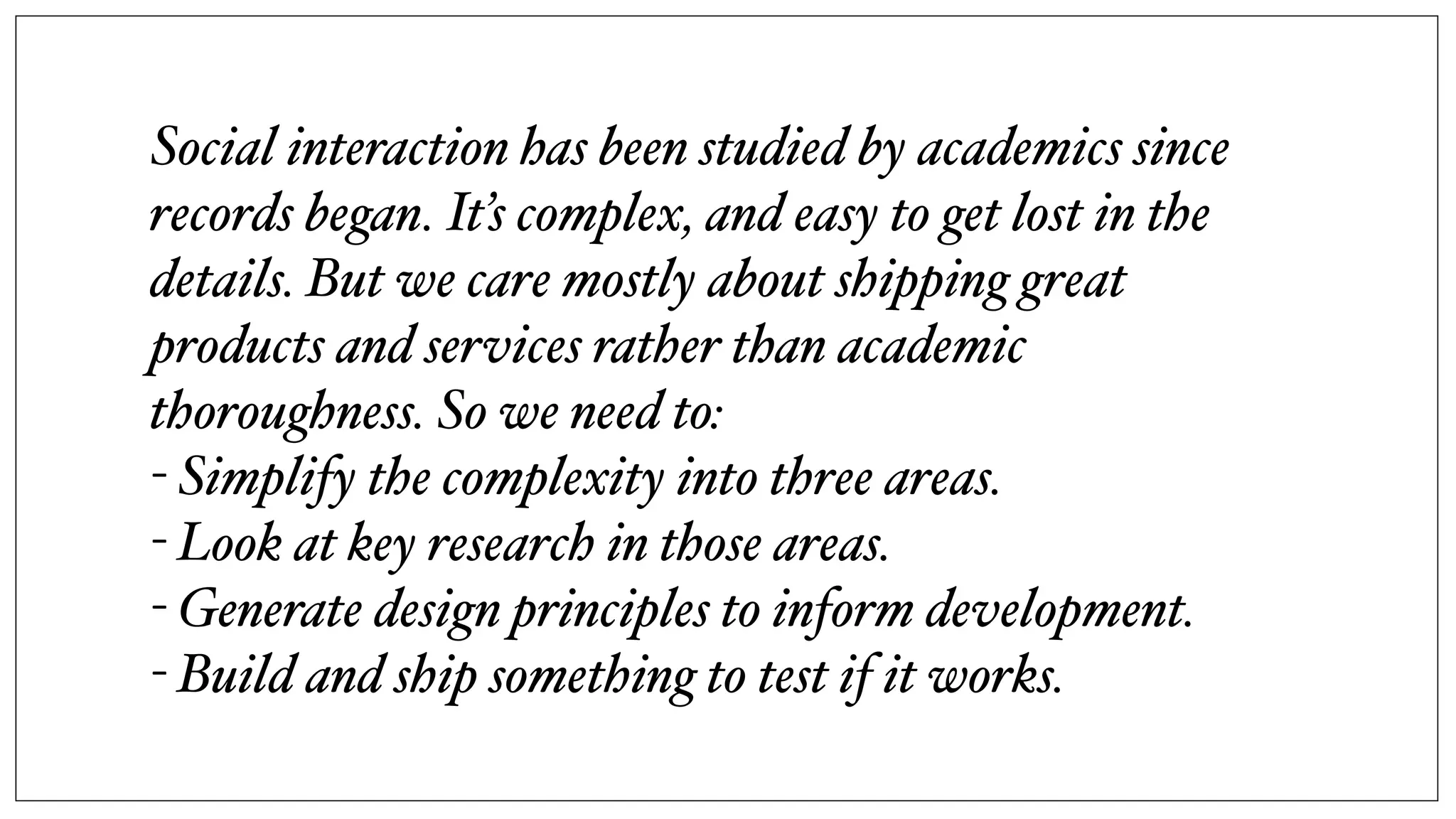 Social interaction has been studied by academics since
records began. It’s complex, and easy to get lost in the
details. But we care mostly about shipping great
products and services rather than academic
thoroughness. So we need to:
- Simplify the complexity into three areas.
- Look at key research in those areas.
- Generate design principles to inform development.
- Build and ship something to test if it works.
 