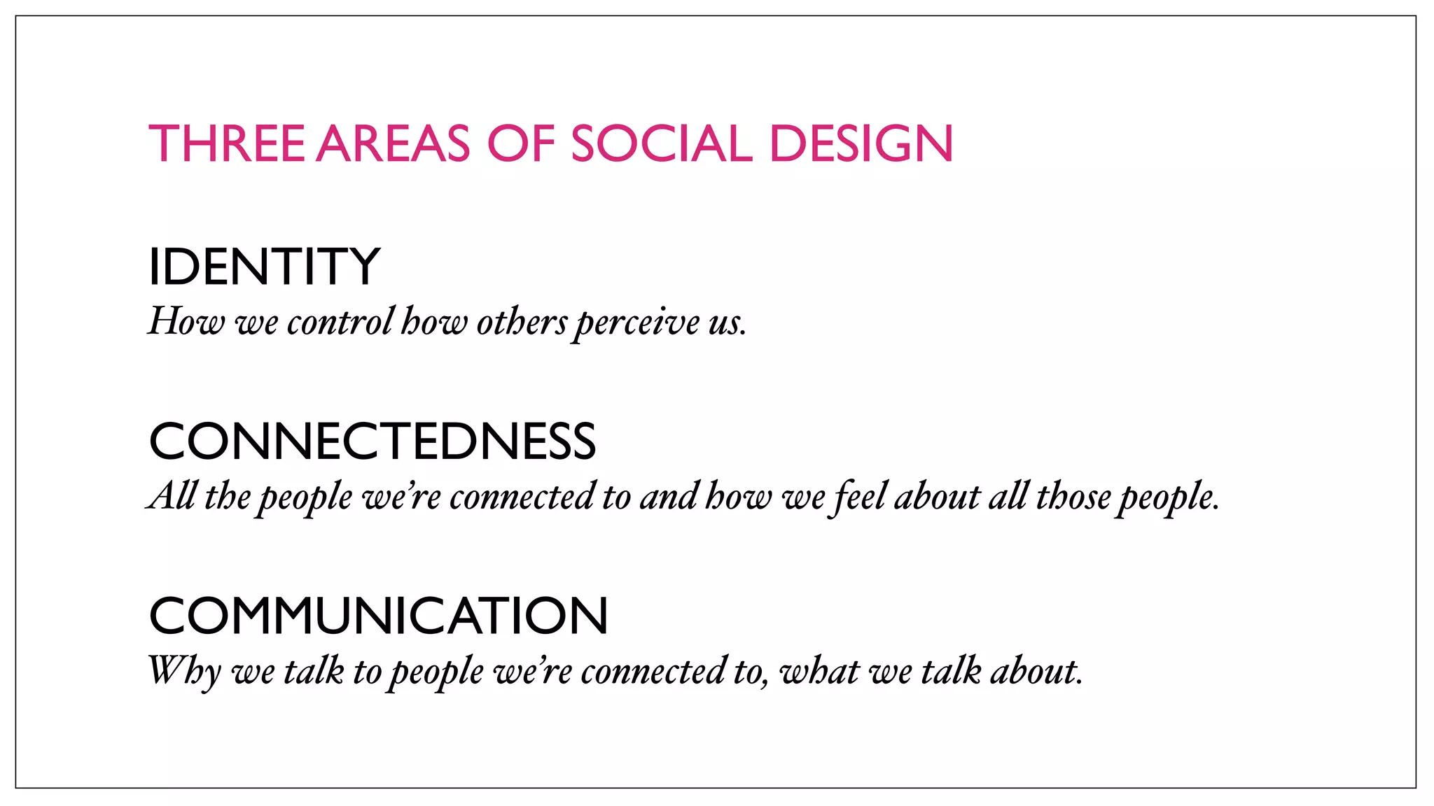 THREE AREAS OF SOCIAL DESIGN
IDENTITY
How we control how others perceive us.
CONNECTEDNESS
A! the people we’re connected to and how we feel about a! those people.
COMMUNICATION
Why we talk to people we’re connected to, what we talk about.
 