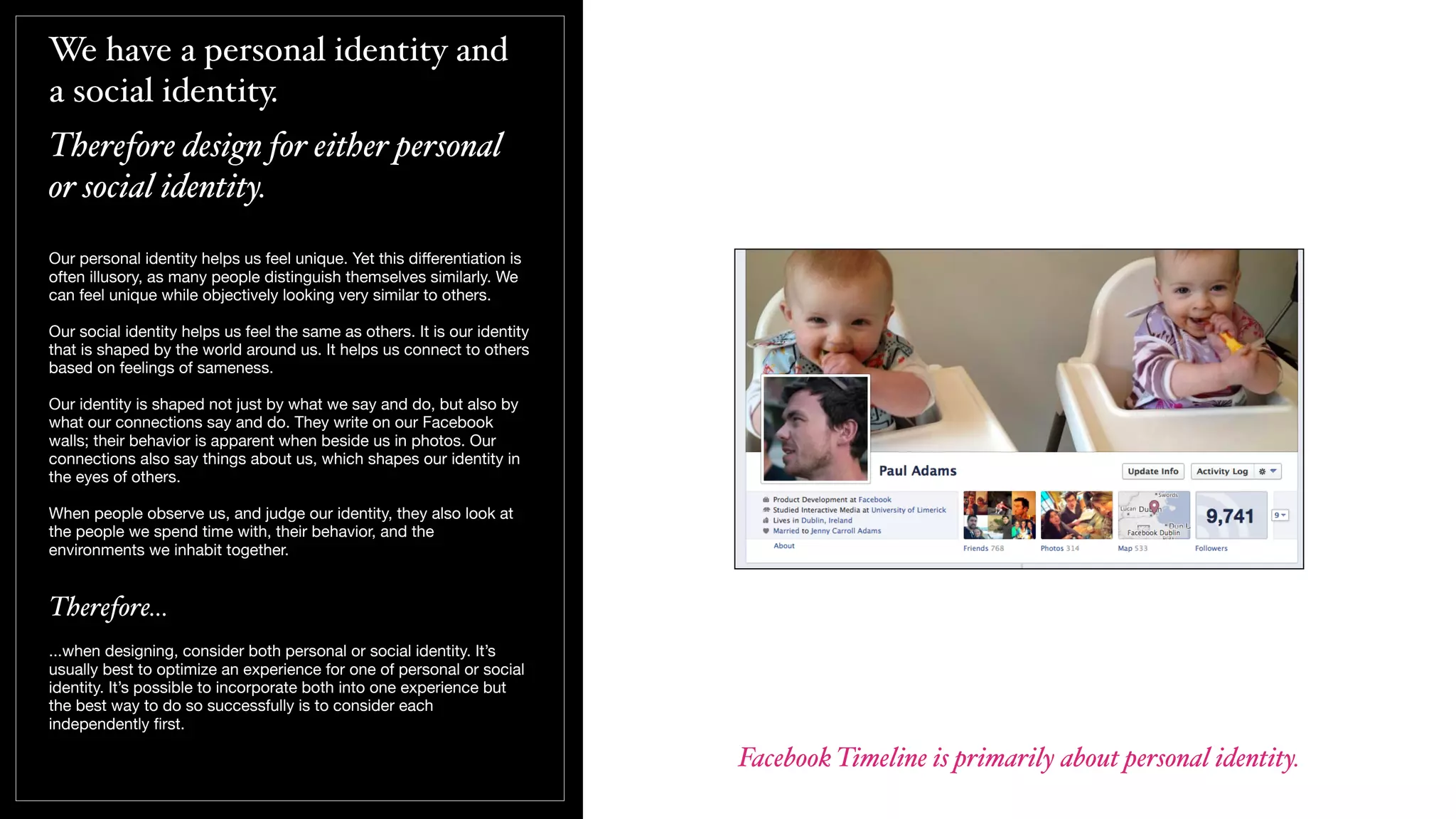 We have a personal identity and
a social identity.
Therefore design for either personal
or social identity.
Our personal identity helps us feel unique. Yet this diﬀerentiation is
often illusory, as many people distinguish themselves similarly. We
can feel unique while objectively looking very similar to others.
Our social identity helps us feel the same as others. It is our identity
that is shaped by the world around us. It helps us connect to others
based on feelings of sameness.
Our identity is shaped not just by what we say and do, but also by
what our connections say and do. They write on our Facebook
walls; their behavior is apparent when beside us in photos. Our
connections also say things about us, which shapes our identity in
the eyes of others.
When people observe us, and judge our identity, they also look at
the people we spend time with, their behavior, and the
environments we inhabit together.
Therefore...
...when designing, consider both personal or social identity. It’s
usually best to optimize an experience for one of personal or social
identity. It’s possible to incorporate both into one experience but
the best way to do so successfully is to consider each
independently ﬁrst.
Facebook Timeline is primarily about personal identity.
 