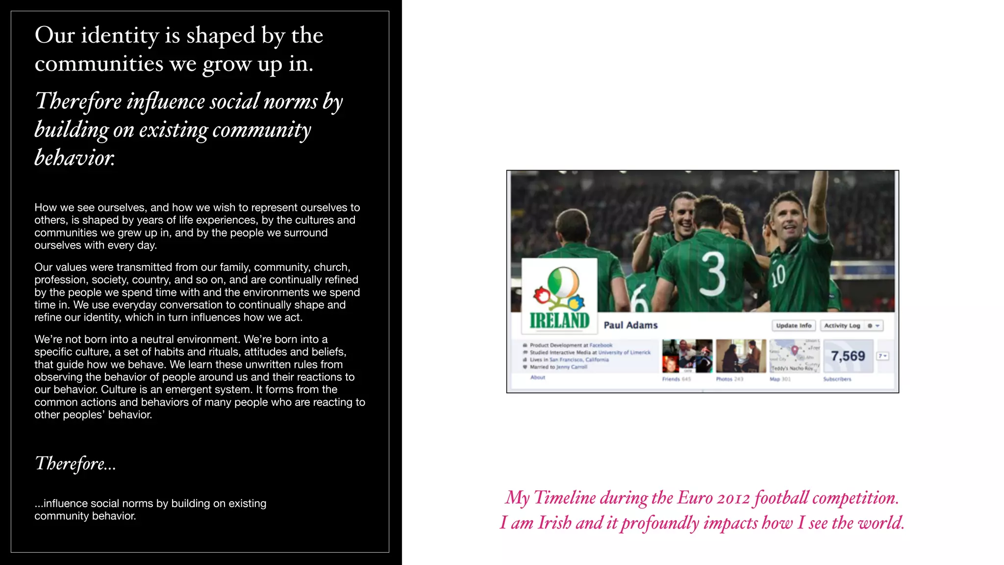 Our identity is shaped by the
communities we grow up in.
Therefore inﬂuence social norms by
building on existing community
behavior.
How we see ourselves, and how we wish to represent ourselves to
others, is shaped by years of life experiences, by the cultures and
communities we grew up in, and by the people we surround
ourselves with every day.
Our values were transmitted from our family, community, church,
profession, society, country, and so on, and are continually reﬁned
by the people we spend time with and the environments we spend
time in. We use everyday conversation to continually shape and
reﬁne our identity, which in turn inﬂuences how we act.
We’re not born into a neutral environment. We’re born into a
speciﬁc culture, a set of habits and rituals, attitudes and beliefs,
that guide how we behave. We learn these unwritten rules from
observing the behavior of people around us and their reactions to
our behavior. Culture is an emergent system. It forms from the
common actions and behaviors of many people who are reacting to
other peoples’ behavior.
Therefore...
...inﬂuence social norms by building on existing
community behavior.
My Timeline during the Euro 2012 footba! competition.
I am Irish and it profoundly impacts how I see the world.
 
