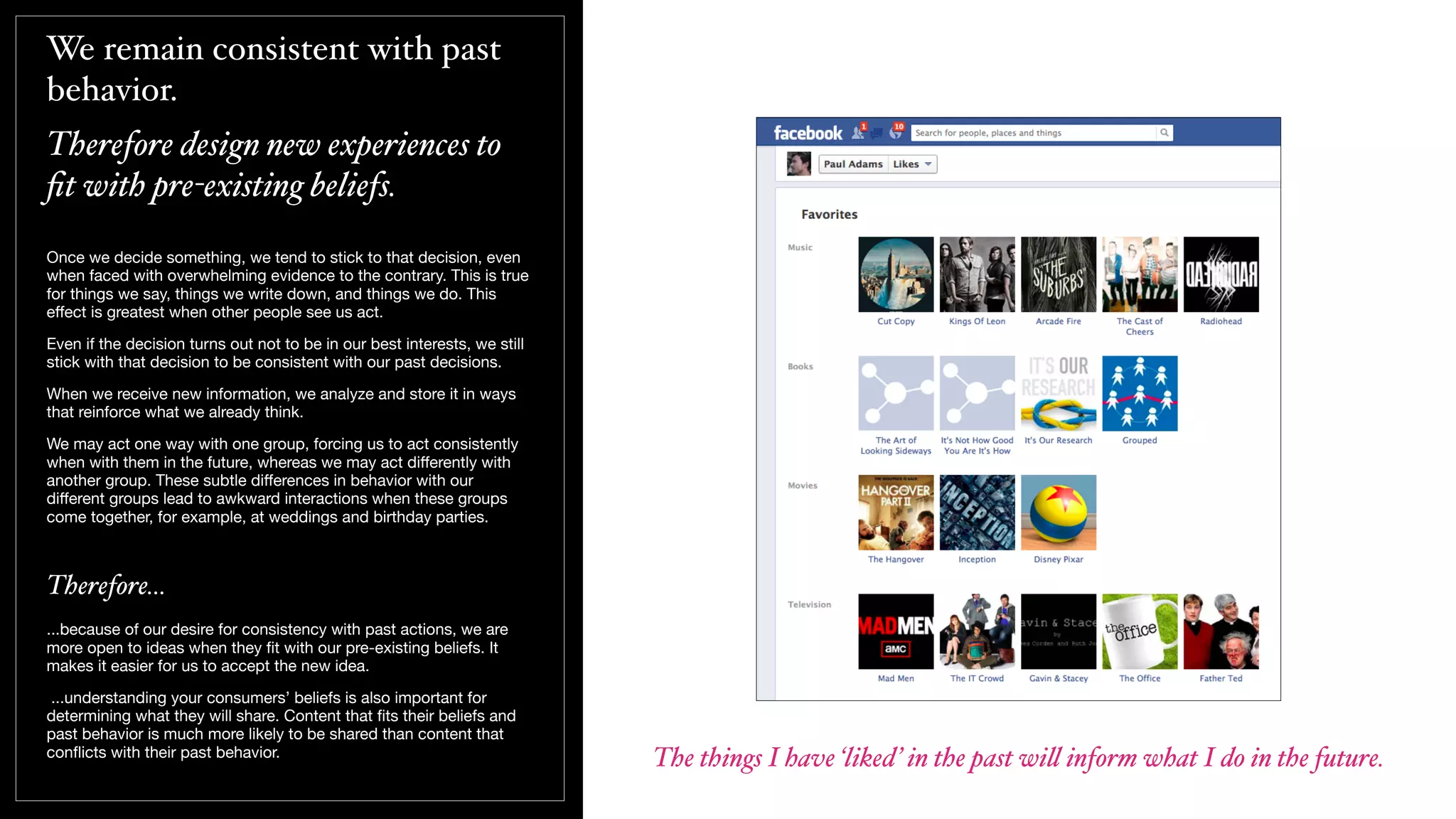 We remain consistent with past
behavior.
Therefore design new experiences to
ﬁt with pre-existing beliefs.
Once we decide something, we tend to stick to that decision, even
when faced with overwhelming evidence to the contrary. This is true
for things we say, things we write down, and things we do. This
eﬀect is greatest when other people see us act.
Even if the decision turns out not to be in our best interests, we still
stick with that decision to be consistent with our past decisions.
When we receive new information, we analyze and store it in ways
that reinforce what we already think.
We may act one way with one group, forcing us to act consistently
when with them in the future, whereas we may act diﬀerently with
another group. These subtle diﬀerences in behavior with our
diﬀerent groups lead to awkward interactions when these groups
come together, for example, at weddings and birthday parties.
Therefore...
...because of our desire for consistency with past actions, we are
more open to ideas when they ﬁt with our pre-existing beliefs. It
makes it easier for us to accept the new idea.
...understanding your consumers’ beliefs is also important for
determining what they will share. Content that ﬁts their beliefs and
past behavior is much more likely to be shared than content that
conﬂicts with their past behavior.
The things I have ‘liked’ in the past wi! inform what I do in the future.
 