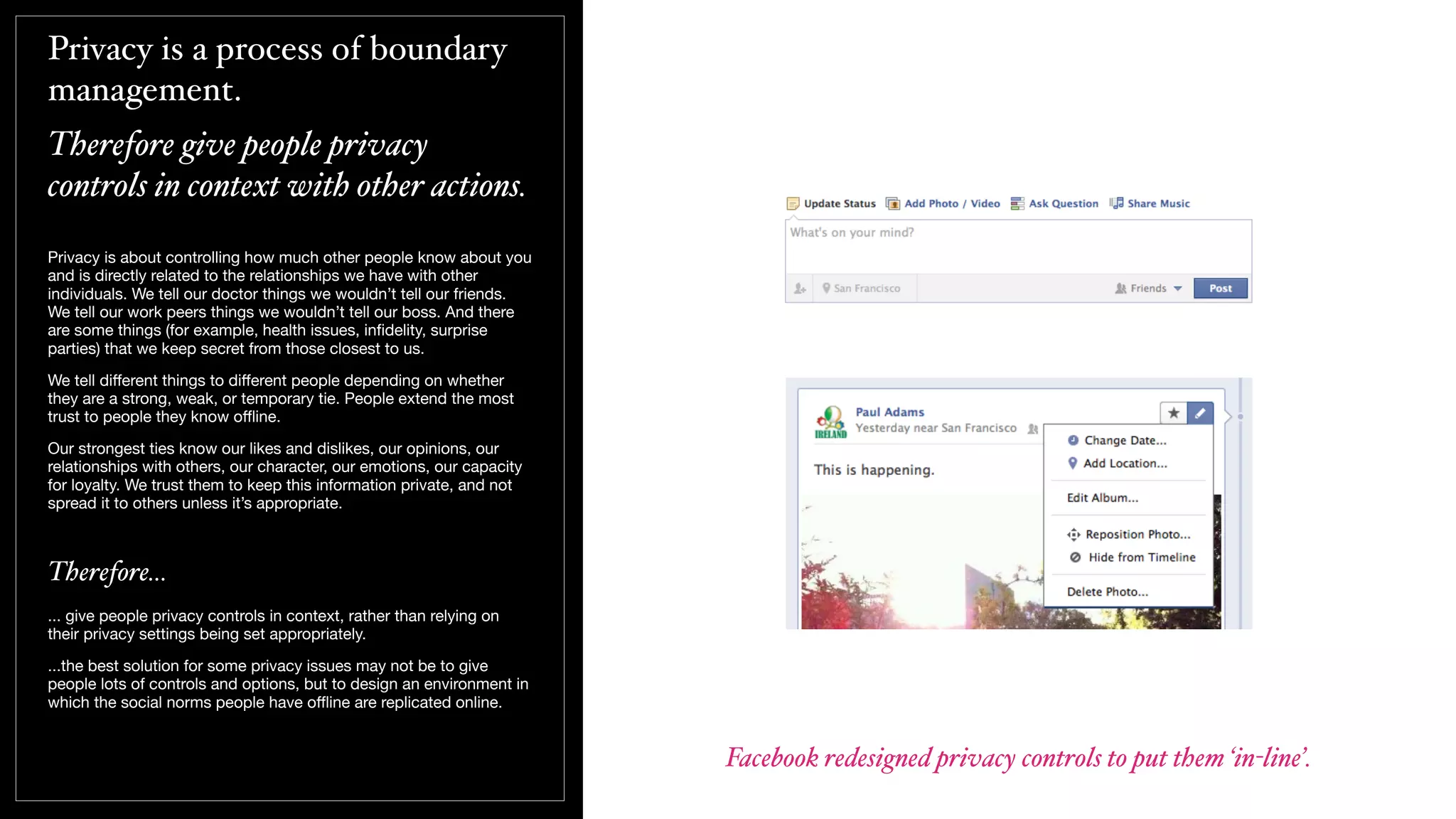 Privacy is a process of boundary
management.
Therefore give people privacy
controls in context with other actions.
Privacy is about controlling how much other people know about you
and is directly related to the relationships we have with other
individuals. We tell our doctor things we wouldn’t tell our friends.
We tell our work peers things we wouldn’t tell our boss. And there
are some things (for example, health issues, inﬁdelity, surprise
parties) that we keep secret from those closest to us.
We tell diﬀerent things to diﬀerent people depending on whether
they are a strong, weak, or temporary tie. People extend the most
trust to people they know oﬄine.
Our strongest ties know our likes and dislikes, our opinions, our
relationships with others, our character, our emotions, our capacity
for loyalty. We trust them to keep this information private, and not
spread it to others unless it’s appropriate.
Therefore...
... give people privacy controls in context, rather than relying on
their privacy settings being set appropriately.
...the best solution for some privacy issues may not be to give
people lots of controls and options, but to design an environment in
which the social norms people have oﬄine are replicated online.
Facebook redesigned privacy controls to put them ‘in-line’.
 