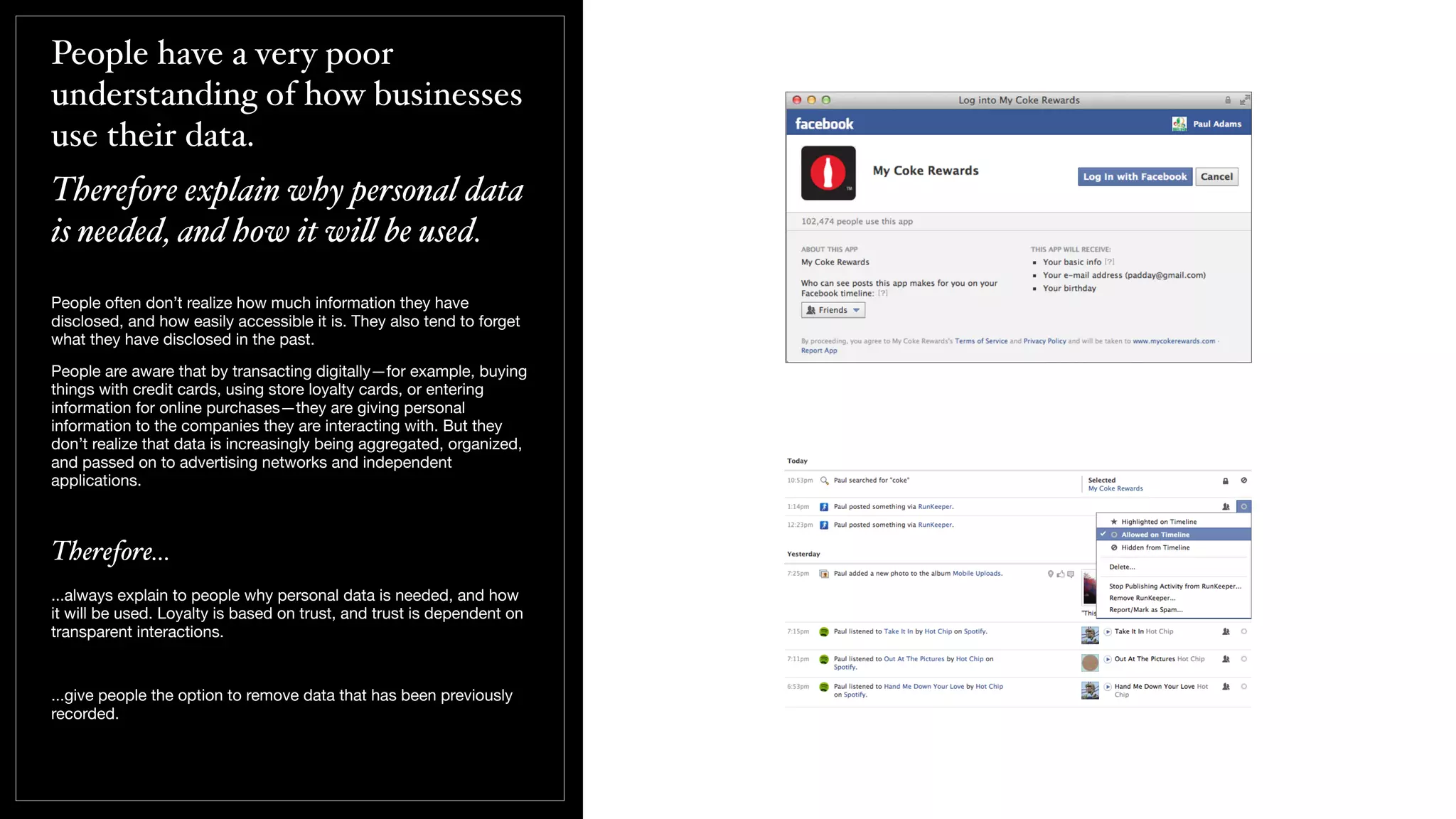 People have a very poor
understanding of how businesses
use their data.
Therefore explain why personal data
is needed, and how it wi! be used.
People often don’t realize how much information they have
disclosed, and how easily accessible it is. They also tend to forget
what they have disclosed in the past.
People are aware that by transacting digitally—for example, buying
things with credit cards, using store loyalty cards, or entering
information for online purchases—they are giving personal
information to the companies they are interacting with. But they
don’t realize that data is increasingly being aggregated, organized,
and passed on to advertising networks and independent
applications.
Therefore...
...always explain to people why personal data is needed, and how
it will be used. Loyalty is based on trust, and trust is dependent on
transparent interactions.
...give people the option to remove data that has been previously
recorded.
 