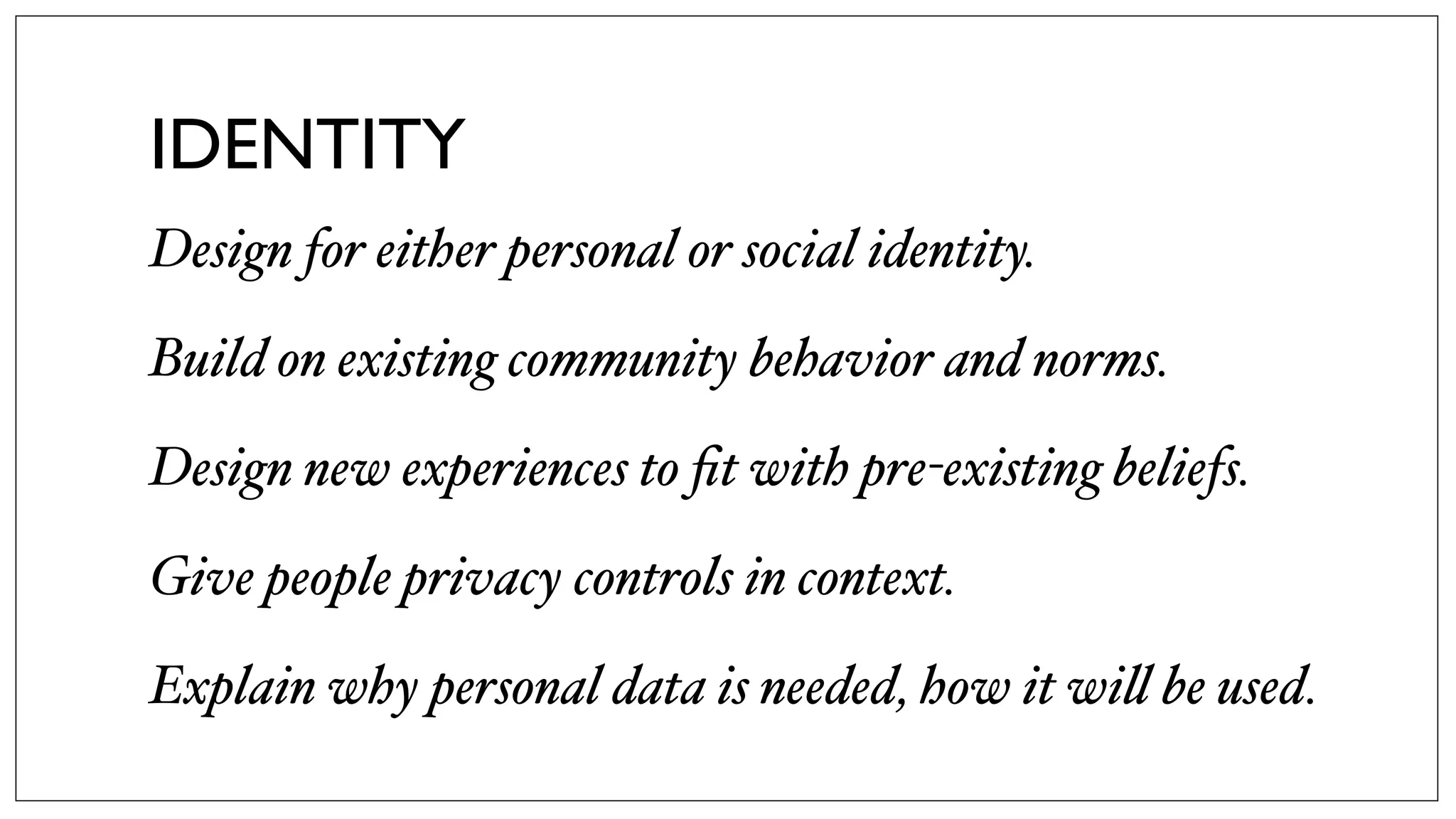 IDENTITY
Design for either personal or social identity.
Build on existing community behavior and norms.
Design new experiences to ﬁt with pre-existing beliefs.
Give people privacy controls in context.
Explain why personal data is needed, how it wi! be used.
 