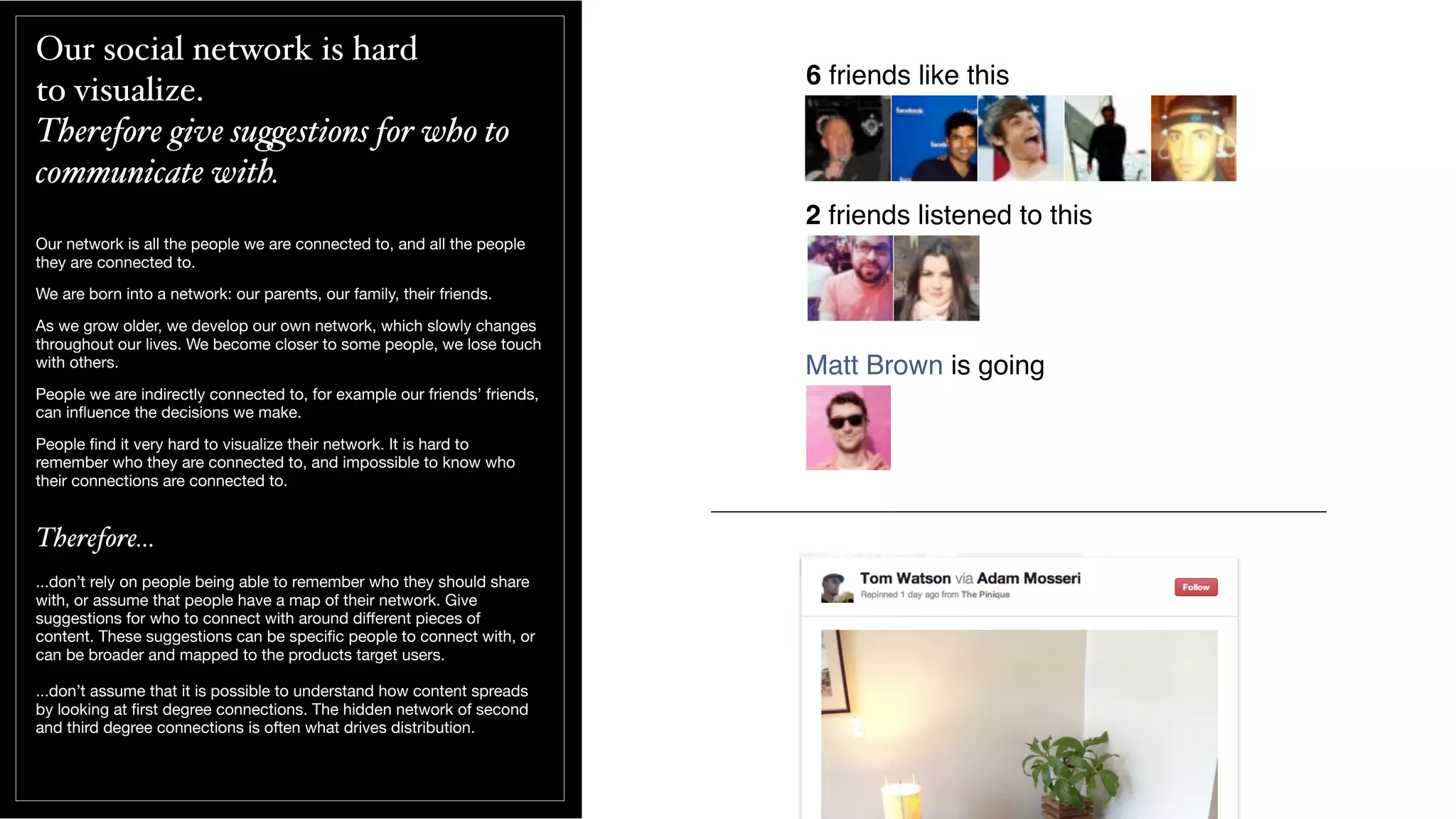 Our social network is hard
to visualize.
Therefore give su(estions for who to
communicate with.
Our network is all the people we are connected to, and all the people
they are connected to.
We are born into a network: our parents, our family, their friends.
As we grow older, we develop our own network, which slowly changes
throughout our lives. We become closer to some people, we lose touch
with others.
People we are indirectly connected to, for example our friends’ friends,
can inﬂuence the decisions we make.
People ﬁnd it very hard to visualize their network. It is hard to
remember who they are connected to, and impossible to know who
their connections are connected to.
Therefore...
...don’t rely on people being able to remember who they should share
with, or assume that people have a map of their network. Give
suggestions for who to connect with around diﬀerent pieces of
content. These suggestions can be speciﬁc people to connect with, or
can be broader and mapped to the products target users.
...don’t assume that it is possible to understand how content spreads
by looking at ﬁrst degree connections. The hidden network of second
and third degree connections is often what drives distribution.
6 friends like this
2 friends listened to this
Matt Brown is going
 