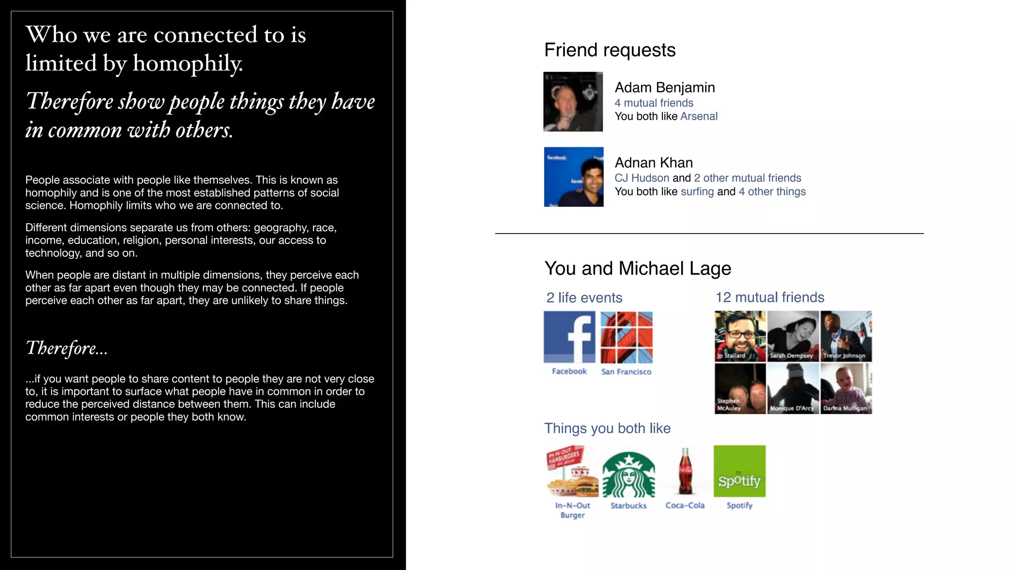 Who we are connected to is
limited by homophily.
Therefore show people things they have
in common with others.
People associate with people like themselves. This is known as
homophily and is one of the most established patterns of social
science. Homophily limits who we are connected to.
Diﬀerent dimensions separate us from others: geography, race,
income, education, religion, personal interests, our access to
technology, and so on.
When people are distant in multiple dimensions, they perceive each
other as far apart even though they may be connected. If people
perceive each other as far apart, they are unlikely to share things.
Therefore...
...if you want people to share content to people they are not very close
to, it is important to surface what people have in common in order to
reduce the perceived distance between them. This can include
common interests or people they both know.
Friend requests
Adam Benjamin
4 mutual friends
You both like Arsenal
Adnan Khan
CJ Hudson and 2 other mutual friends
You both like surﬁng and 4 other things
You and Michael Lage
Things you both like
12 mutual friends2 life events
 