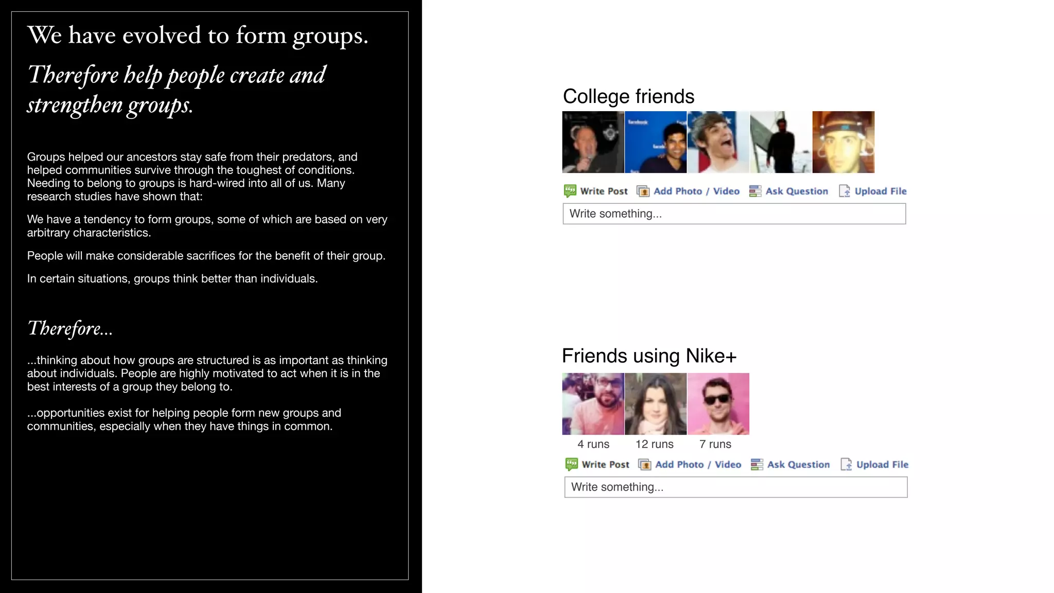 We have evolved to form groups.
Therefore help people create and
strengthen groups.
Groups helped our ancestors stay safe from their predators, and
helped communities survive through the toughest of conditions.
Needing to belong to groups is hard-wired into all of us. Many
research studies have shown that:
We have a tendency to form groups, some of which are based on very
arbitrary characteristics.
People will make considerable sacriﬁces for the beneﬁt of their group.
In certain situations, groups think better than individuals.
Therefore...
...thinking about how groups are structured is as important as thinking
about individuals. People are highly motivated to act when it is in the
best interests of a group they belong to.
...opportunities exist for helping people form new groups and
communities, especially when they have things in common.
College friends
Write something...
Friends using Nike+
4 runs 12 runs 7 runs
Write something...
 