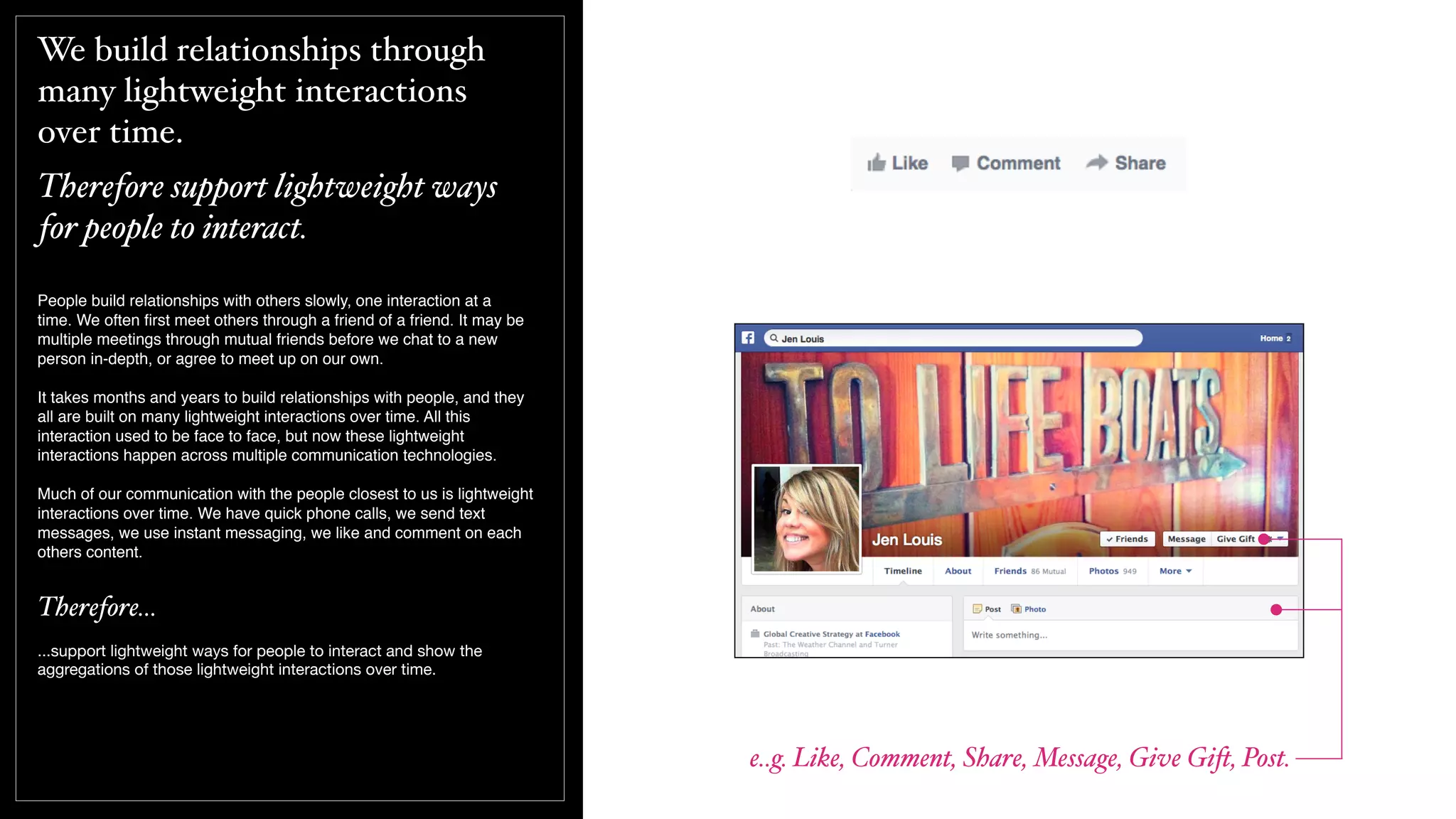 We build relationships through
many lightweight interactions
over time.
Therefore support lightweight ways
for people to interact.
People build relationships with others slowly, one interaction at a
time. We often ﬁrst meet others through a friend of a friend. It may be
multiple meetings through mutual friends before we chat to a new
person in-depth, or agree to meet up on our own.
It takes months and years to build relationships with people, and they
all are built on many lightweight interactions over time. All this
interaction used to be face to face, but now these lightweight
interactions happen across multiple communication technologies.
Much of our communication with the people closest to us is lightweight
interactions over time. We have quick phone calls, we send text
messages, we use instant messaging, we like and comment on each
others content.
Therefore...
...support lightweight ways for people to interact and show the
aggregations of those lightweight interactions over time.
e..g. Like, Comment, Share, Message, Give Gi$, Post.
 