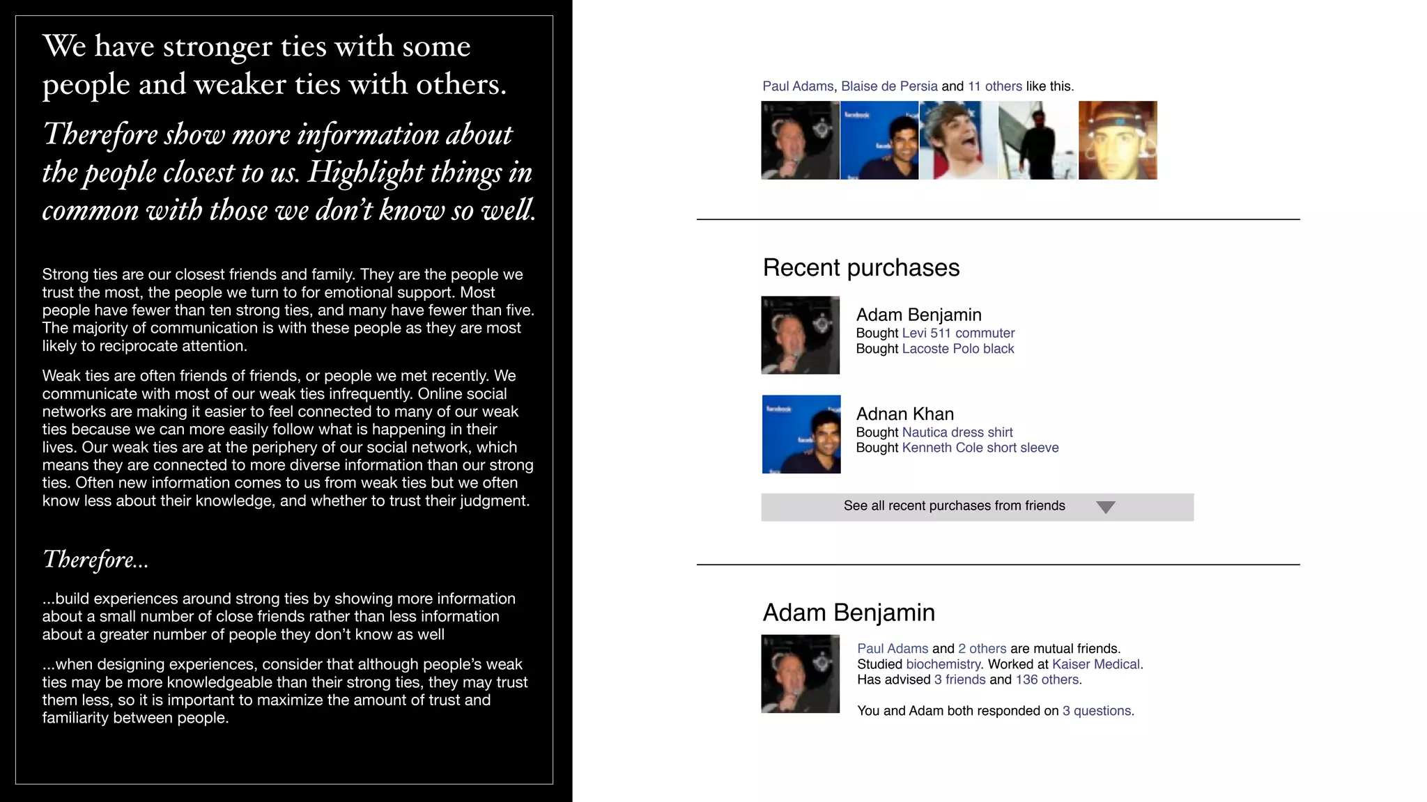 We have stronger ties with some
people and weaker ties with others.
Therefore show more information about
the people closest to us. Highlight things in
common with those we don’t know so we!.
Strong ties are our closest friends and family. They are the people we
trust the most, the people we turn to for emotional support. Most
people have fewer than ten strong ties, and many have fewer than ﬁve.
The majority of communication is with these people as they are most
likely to reciprocate attention.
Weak ties are often friends of friends, or people we met recently. We
communicate with most of our weak ties infrequently. Online social
networks are making it easier to feel connected to many of our weak
ties because we can more easily follow what is happening in their
lives. Our weak ties are at the periphery of our social network, which
means they are connected to more diverse information than our strong
ties. Often new information comes to us from weak ties but we often
know less about their knowledge, and whether to trust their judgment.
Therefore...
...build experiences around strong ties by showing more information
about a small number of close friends rather than less information
about a greater number of people they don’t know as well
...when designing experiences, consider that although people’s weak
ties may be more knowledgeable than their strong ties, they may trust
them less, so it is important to maximize the amount of trust and
familiarity between people.
Recent purchases
Adam Benjamin
Bought Levi 511 commuter
Bought Lacoste Polo black
Adnan Khan
Bought Nautica dress shirt
Bought Kenneth Cole short sleeve
See all recent purchases from friends
Paul Adams, Blaise de Persia and 11 others like this.
Paul Adams and 2 others are mutual friends.
Studied biochemistry. Worked at Kaiser Medical.
Has advised 3 friends and 136 others.
You and Adam both responded on 3 questions.
Adam Benjamin
 