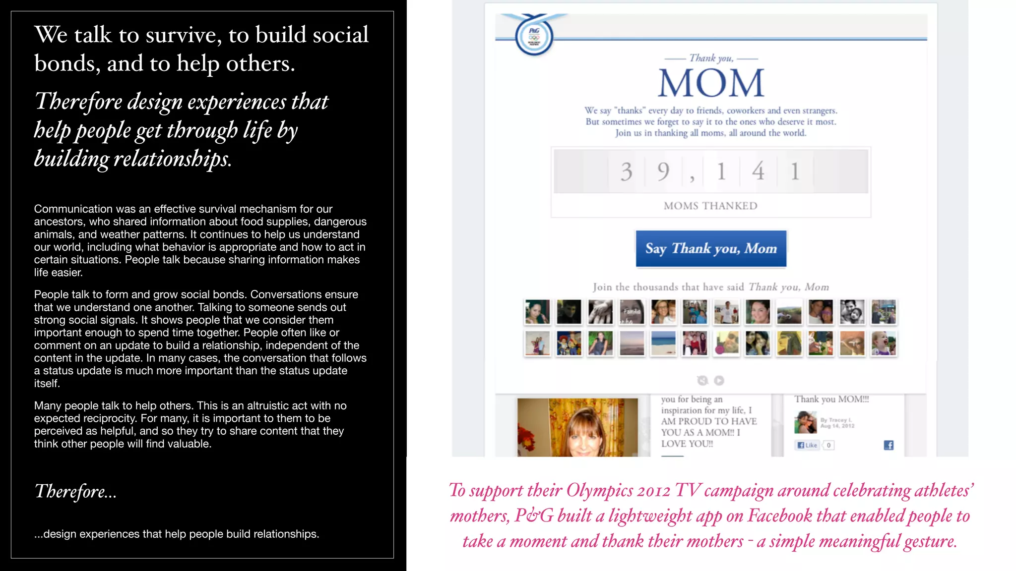 We talk to survive, to build social
bonds, and to help others.
Therefore design experiences that
help people get through life by
building relationships.
Communication was an eﬀective survival mechanism for our
ancestors, who shared information about food supplies, dangerous
animals, and weather patterns. It continues to help us understand
our world, including what behavior is appropriate and how to act in
certain situations. People talk because sharing information makes
life easier.
People talk to form and grow social bonds. Conversations ensure
that we understand one another. Talking to someone sends out
strong social signals. It shows people that we consider them
important enough to spend time together. People often like or
comment on an update to build a relationship, independent of the
content in the update. In many cases, the conversation that follows
a status update is much more important than the status update
itself.
Many people talk to help others. This is an altruistic act with no
expected reciprocity. For many, it is important to them to be
perceived as helpful, and so they try to share content that they
think other people will ﬁnd valuable.
Therefore...
...design experiences that help people build relationships.
To support their Olympics 2012 TV campaign around celebrating athletes’
mothers, P&G built a lightweight app on Facebook that enabled people to
take a moment and thank their mothers - a simple meaningful gesture.
 