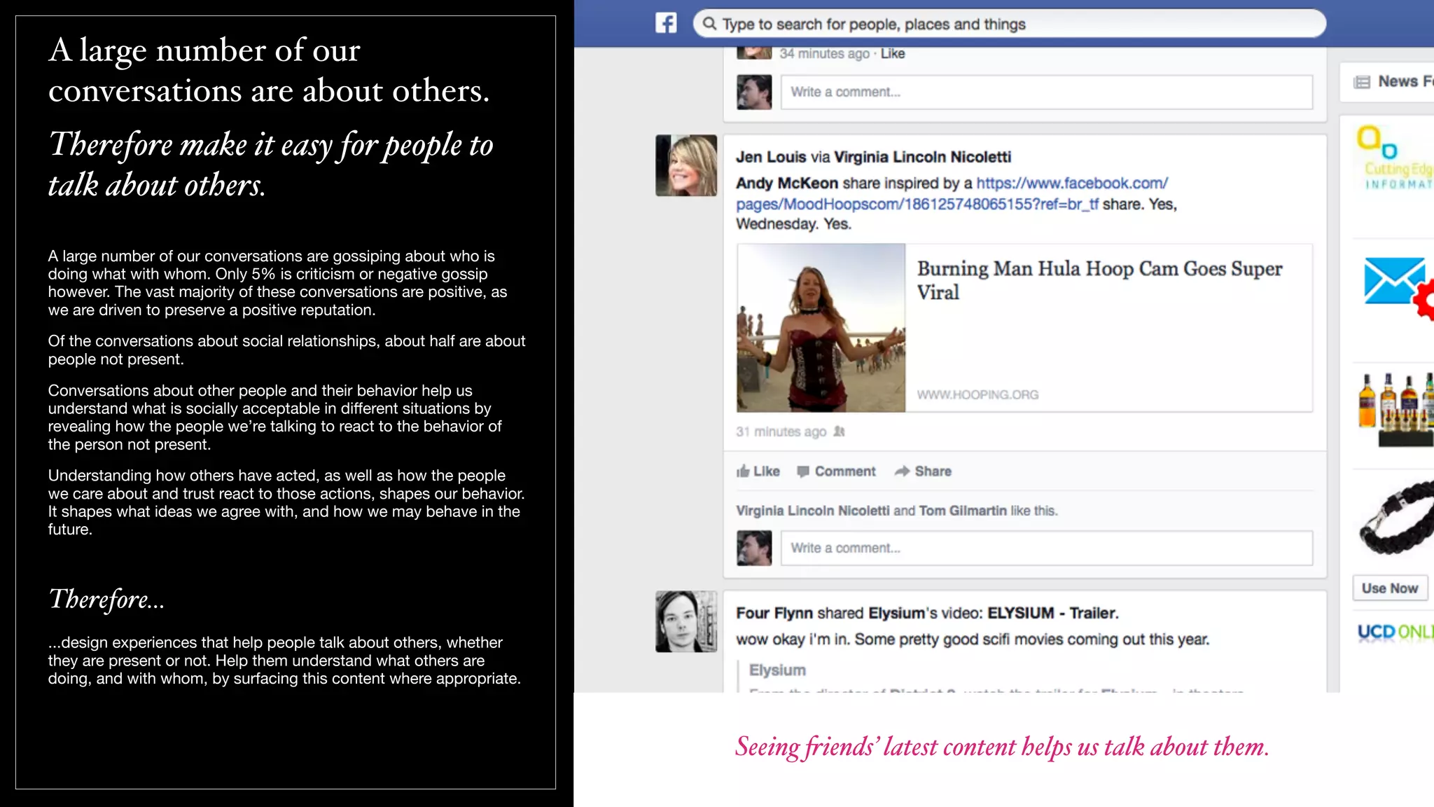 A large number of our
conversations are about others.
Therefore make it easy for people to
talk about others.
A large number of our conversations are gossiping about who is
doing what with whom. Only 5% is criticism or negative gossip
however. The vast majority of these conversations are positive, as
we are driven to preserve a positive reputation.
Of the conversations about social relationships, about half are about
people not present.
Conversations about other people and their behavior help us
understand what is socially acceptable in diﬀerent situations by
revealing how the people we’re talking to react to the behavior of
the person not present.
Understanding how others have acted, as well as how the people
we care about and trust react to those actions, shapes our behavior.
It shapes what ideas we agree with, and how we may behave in the
future.
Therefore...
...design experiences that help people talk about others, whether
they are present or not. Help them understand what others are
doing, and with whom, by surfacing this content where appropriate.
Seeing "iends’ latest content helps us talk about them.
 