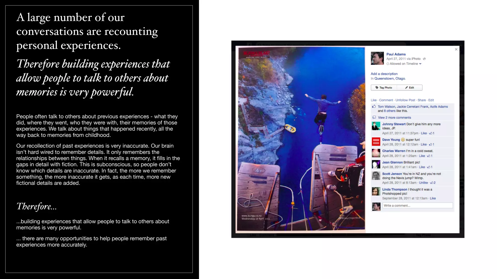 A large number of our
conversations are recounting
personal experiences.
Therefore building experiences that
a!ow people to talk to others about
memories is very powerful.
People often talk to others about previous experiences - what they
did, where they went, who they were with, their memories of those
experiences. We talk about things that happened recently, all the
way back to memories from childhood.
Our recollection of past experiences is very inaccurate. Our brain
isn’t hard wired to remember details. It only remembers the
relationships between things. When it recalls a memory, it ﬁlls in the
gaps in detail with ﬁction. This is subconscious, so people don’t
know which details are inaccurate. In fact, the more we remember
something, the more inaccurate it gets, as each time, more new
ﬁctional details are added.
Therefore...
...building experiences that allow people to talk to others about
memories is very powerful.
... there are many opportunities to help people remember past
experiences more accurately.
 
