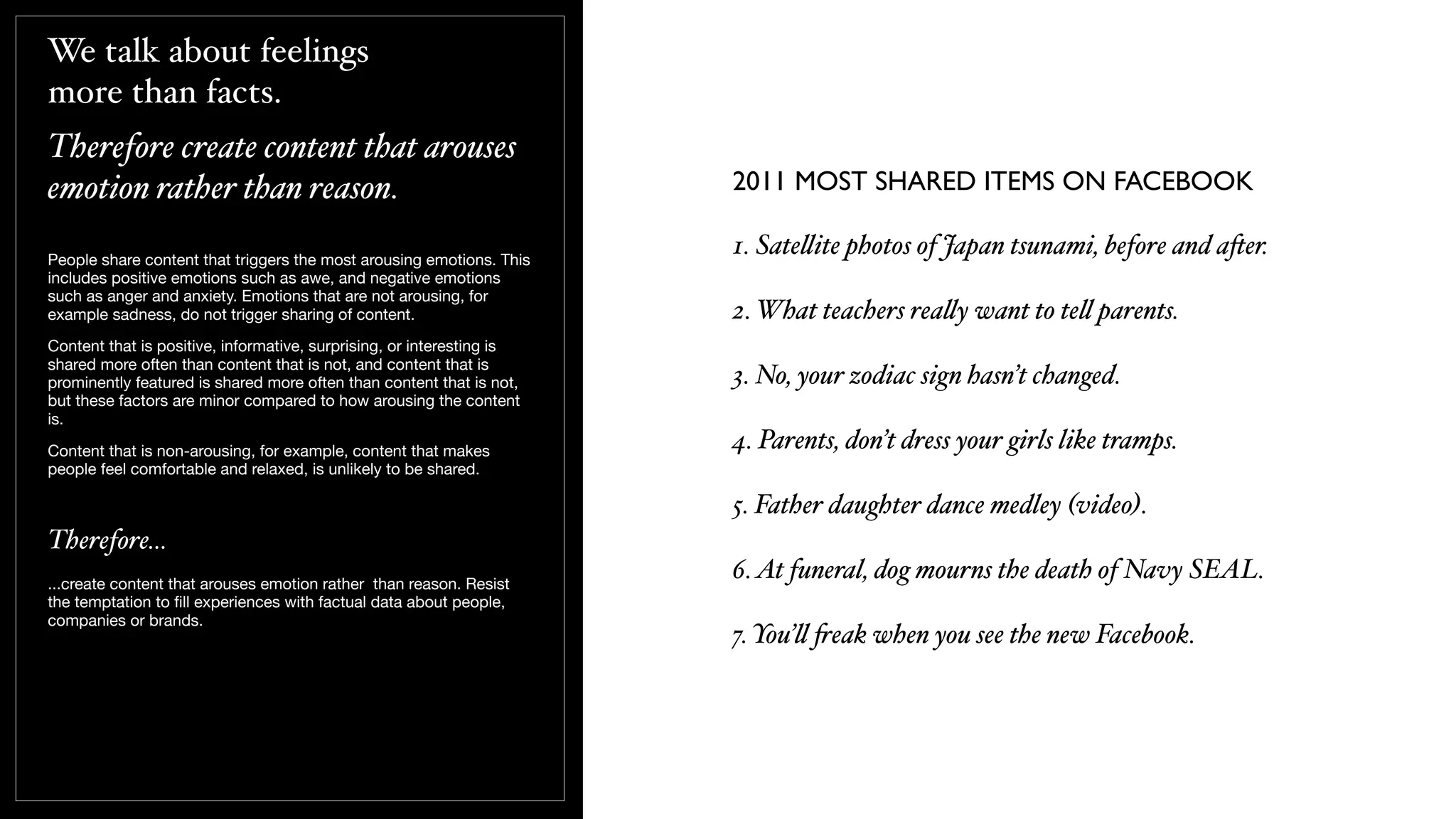 We talk about feelings
more than facts.
Therefore create content that arouses
emotion rather than reason.
People share content that triggers the most arousing emotions. This
includes positive emotions such as awe, and negative emotions
such as anger and anxiety. Emotions that are not arousing, for
example sadness, do not trigger sharing of content.
Content that is positive, informative, surprising, or interesting is
shared more often than content that is not, and content that is
prominently featured is shared more often than content that is not,
but these factors are minor compared to how arousing the content
is.
Content that is non-arousing, for example, content that makes
people feel comfortable and relaxed, is unlikely to be shared.
Therefore...
...create content that arouses emotion rather than reason. Resist
the temptation to ﬁll experiences with factual data about people,
companies or brands.
1. Sate!ite photos of Japan tsunami, before and a$er.
2. What teachers rea!y want to te! parents.
3. No, your zodiac sign hasn’t changed.
4. Parents, don’t dress your girls like tramps.
5. Father daughter dance medley (video).
6.At funeral, dog mourns the death of Navy SEAL.
7. You’! "eak when you see the new Facebook.
2011 MOST SHARED ITEMS ON FACEBOOK
 