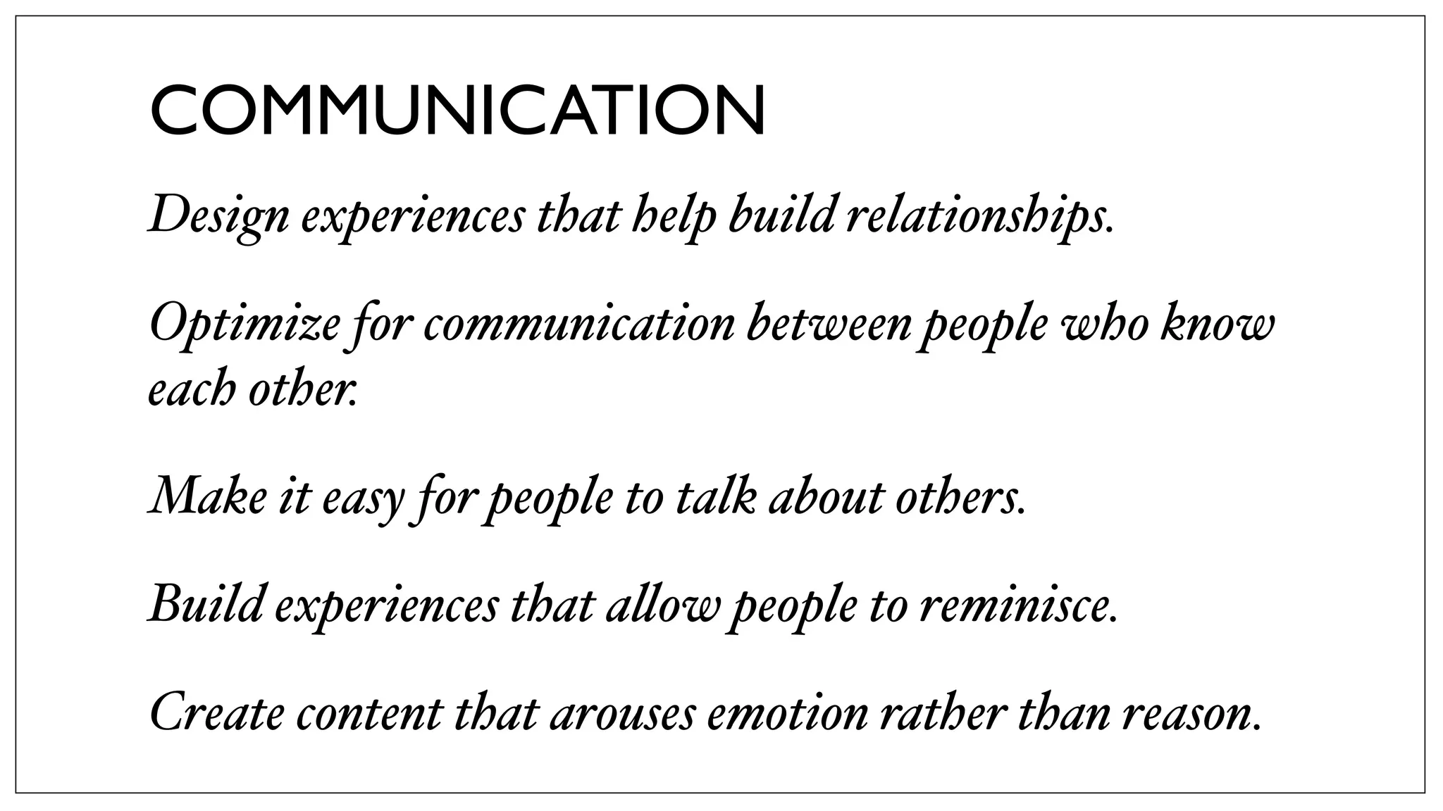 COMMUNICATION
Design experiences that help build relationships.
Optimize for communication between people who know
each other.
Make it easy for people to talk about others.
Build experiences that a!ow people to reminisce.
Create content that arouses emotion rather than reason.
 