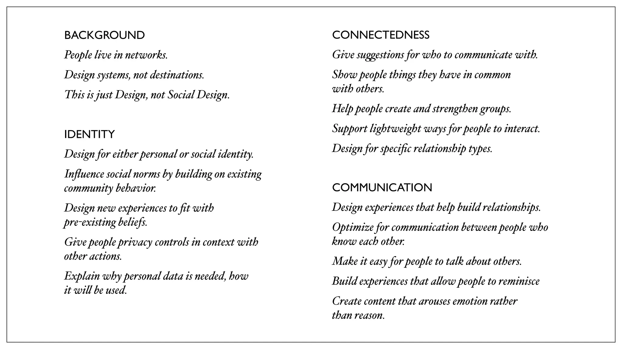 BACKGROUND
People live in networks.
Design systems, not destinations.
This is just Design, not Social Design.
IDENTITY
Design for either personal or social identity.
Inﬂuence social norms by building on existing
community behavior.
Design new experiences to ﬁt with
pre-existing beliefs.
Give people privacy controls in context with
other actions.
Explain why personal data is needed, how
it wi! be used.
CONNECTEDNESS
Give su(estions for who to communicate with.
Show people things they have in common
with others.
Help people create and strengthen groups.
Support lightweight ways for people to interact.
Design for speciﬁc relationship types.
COMMUNICATION
Design experiences that help build relationships.
Optimize for communication between people who
know each other.
Make it easy for people to talk about others.
Build experiences that a!ow people to reminisce
Create content that arouses emotion rather
than reason.
 