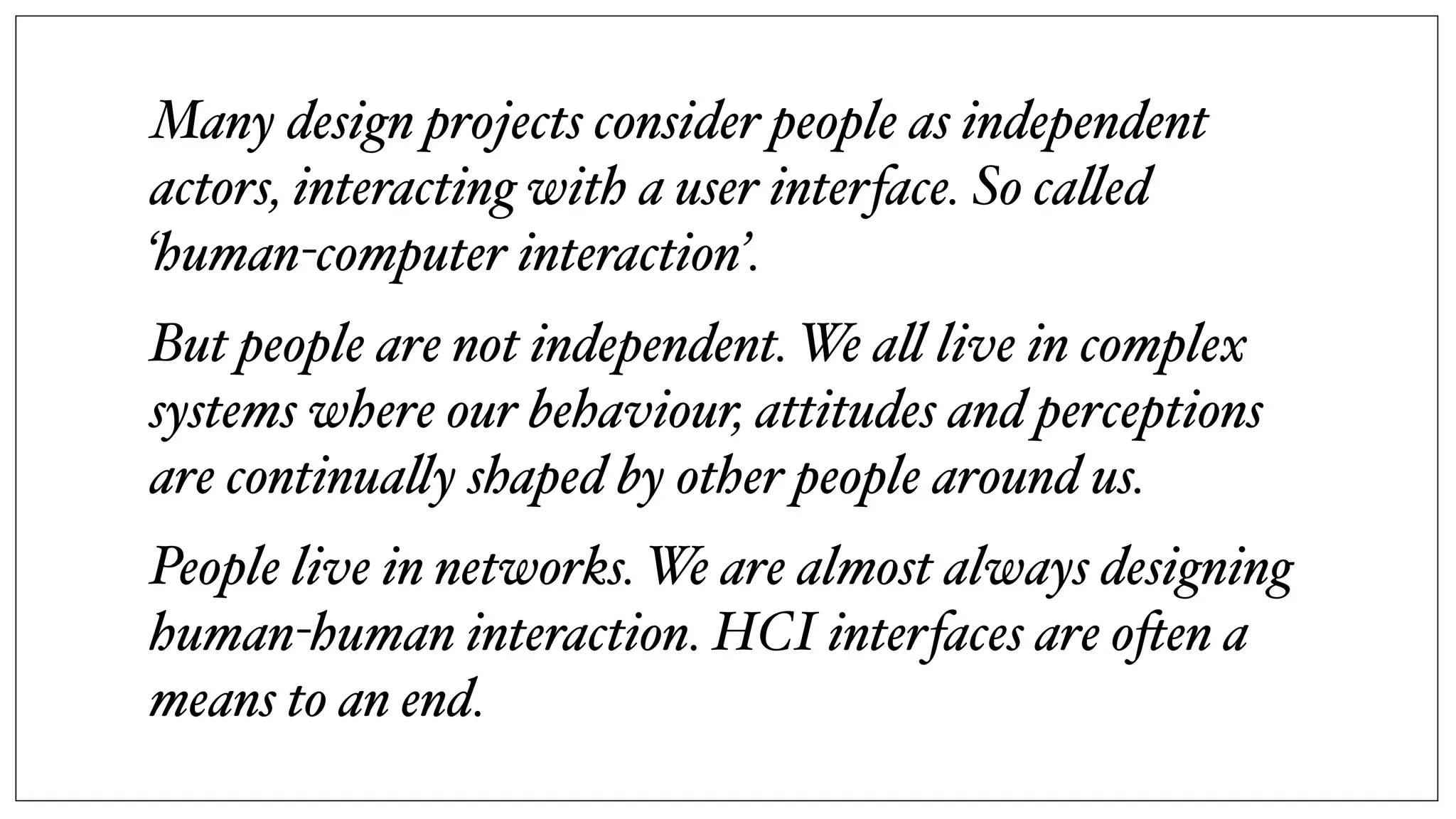 Many design projects consider people as independent
actors, interacting with a user interface. So ca!ed
‘human-computer interaction’.
But people are not independent. We a! live in complex
systems where our behaviour, attitudes and perceptions
are continua!y shaped by other people around us.
People live in networks. We are almost always designing
human-human interaction. HCI interfaces are o$en a
means to an end.
 