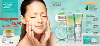 O que diz o especialista:                                                                                          QUE MARAVILHAS CONTÉM?


     VÁ MAIS                                                                                                                     MALAQUITA
                                                                                                                                 Inspirámo-nos na harmonia
     ALÉM                                                                  1º PASSO
                                                                                                                                 da Terra e escolhemos a
                                                                                                                                 Malaquita pelas suas
                                                                                                                                 propriedades desintoxicantes
     PARA MELHORES                                                          Esfoliar                                             e regenerativas. Utilizada
                                                                                                                                 desde os primórdios, esta
     RESULTADOS!                                                                                           3º PASSO              pedra vibrante é conhecida
     Arranje tempo para se mimar com as                                                                    Hidratar              também por ser antioxidante
                                                                                           2º PASSO
     fabulosas máscaras faciais, tratamentos                                                                                     e protetora.
                                                                                            Puriﬁcar
     e cremes Swedish Spa, para uma                                                                                     Swedish Spa
     experiência de spa que revela a beleza                                                                             Smoothing Face Scrub
                                                                                                                       Esfoliante Facial Suavizante
     natural da sua pele e a ajuda a relaxar!                                                                           Swedish Spa
                                                                                                                        75 ml.
 SUPEROFERTA!                                                                                                           20371                       €11,00
                                                                                                                                               €6,95
                                                            Esfolia
Na compra de qualquer                                      e suaviza




                              €6,95
produto da página 19,                                                                                                    Swedish Spa
                                                                                                                        Purifying Face Mask
poderá adquirir o                                                                                                       Máscara Facial Puriﬁcante
Creme de Rosto                                                                                                          Swedish Spa
                                                                                                                        50 ml.
com + DE 70%                                                           
                                                                                                                        20372                       €11,00
DESCONTO!
                                                                                                                                               €6,95
                                          Dupla ação                                                                     Swedish Spa
                                         para uma pele                                                                  Rebalancing Face Serum
                                          duplamente                                                                    Sérum Facial Equilibrante
                                        radiante, de dia                                                                Swedish Spa
                                                                                                                        40 ml.
                                          e de noite!
                                                                                                                        20373                     €13,00
                                                                                                                                               €7,95
                                                                                                                      Pele naturalmente
Swedish Spa                                                                                                           bonita por menos!

                                                                                                                                         35%
Dual Action Face Cream
Creme de Rosto Dupla Ação
Swedish Spa
50 ml.                                                                                                                         + DE
23735                     €25,00                                                                                                  DESCONTO
                          €15,95
18    cuidados do rosto                                                                                                                cuidados do rosto 19
 