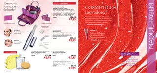 Essenciais                                                                                  EDIÇÃO LIMITADA




                                                                                                                                                                                                                           MAQUILHAGEM
na sua casa
de banho
                                                                                           Flower Cosmetic Bag
                                                                                           Bolsa de Cosméticos Flower                          COSMÉTICOS
                                                                                                                                               inovadores!
                                                                                           Arrumar os seus cosméticos preferidos vai ser
                                                                                           fácil com esta Bolsa de Cosméticos com 2 bolsas
                                                                                           destacáveis e uma grande bolsa principal. Tão
                                                                                           prática que vai querer levá-la para onde quer que
                                                                                           vá! Roxo. Poliéster. PVC. Nylon. Ligas de Zinco.
                                                                                           Metal. 26 cm (C) x 6 cm (L) x 15,7 cm (A).
                                                                                           23698                                 €20,00        Quer esteja a escolher um brilho de lábios
                                                                                                                              €7,95            para uma ocasião especial ou um verniz para
                                                                                                                                               usar no dia a dia, garantimos-lhe que estará
                                                                                                                                               na vanguarda da inovação e da moda.
1 grande bolsa central                                              2 bolsas destacáveis
                                                                                                                                               ■ A PARTIR DA PÁGINA 34
                                                                     Modelador de
                                                                     sobrancelhas

                    MODELA!                                                                Facial Groomer
                                                                                           Minidepiladora
                                                                                                                                                      NOVO!
                    Molde bem as suas
                    sobrancelhas.                                                          Esta minidepiladora unissexo vem com uma
                                                                                           lâmina suplente, uma pilha, uma bolsa em
                                                                                                                                                      Brilhos de Lábios
                                                                          Lâmina
                                                                         suplente
                                                                                           tecido, um pente para sobrancelhas e uma
                                                                                           escova de limpeza. 13 x 1,5 cm.
                                                                                                                                                      Giordani Gold
                                                                                           20562                                 €15,00               Dreamy Moments
                   REMOVE!
                   Os pelos faciais
                                                                                                                              €9,95                   ■ PÁGINA 49
                                                                        Escova de
                   indesejados.                                           limpeza




                                                     Flouncing Yellow Cosmetic   Bag       Cotton Dispenser
     EDIÇÃO LIMITADA                                Bolsa de Cosméticos Yellow             Recipiente para Algodão
                                                    13,5 x 6,5 x 11,5 cm.                  8,7 x 7,65 cm.                                                                                     SABIA QUE…?
                                                    25184                  €12,00          9522                                    €4,00
                          
                                                                         €6,95                                                €2,95                                                           O brilho de lábios foi
                                                                                                                                                                                              usado pela primeira vez
                                                                                          Cellulose Face Sponge (Set of 2)                                                                 pelas atrizes de ﬁlmes a
                                                                                           Esponja Facial de Celulose (conjunto de 2)                                                         preto e branco, para
                                                                                           Dimensões: 70 mm x 5 mm.
                                                                                                                                                                                              realçar os lábios no ecrã.
                                                                                           15887                                   €3,00
                         Algodão não incluído
                                                                                                                              €1,95
32   acessórios
 