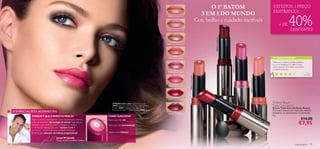 O 1º BATOM                                                                                                   3 EFEITOS, 1 PREÇO
                                                                                                                                                                                                                                                                                                                FANTÁSTICO!
                                                                                                                                                                                             3 EM 1 DO MUNDO
                                                                                                                                                                                                                                                                                                                                     40%
                                                                                                                                          18460 Amazing Peach

                                                                                                                                                                                           Cor, brilho e cuidado incríveis
                                                                                                                                                                                                                                                                                                                      + DE
                                                                                                                                         18461 Spectacular Nude                                                                                                                                                                         DESCONTO




                                                                                                                                                                                                    20206 Striking Plum
                                                                                                                                         18462 Sensational Bronze




                                                                                                                                          18463 Ravishing Rose                                                                                                                                                 AS SUAS VOTAÇÕES*




                                                                                                                                                                                                                                                                  18465 Explosive Pink
                                                                                                                                                                                                                                                                                                               Tenho um, e adorei, hidrata os lábios,
                                                                                                                                                                                                                                                                                                               e a cor é fantástica. Os lábios ﬁcam
                                                                                                                                                                                                                                                                                                               muito naturais. Aconselho vivamente
                                                                                                                                                                                                                                                                                                               a experimentarem.
                                                                                                                                          18464 Stunning Clover
                                                                                                                                                                                                                                                                                                                                                           Tâ ni a ,
                                                                                                                                                                                                                                                                                                                                                        Po r t ug a l




                                                                                                                                                                    18463 Ravishing Rose
                                                                                                                                                                                                                                                                                                                 *Com base em 827 votações globais




                                                                                                                                                                                                                                                                                         18460 Amazing Peach
                                                                                                                                           18465 Explosive Pink




                                                                                                                                                                                                                          20
                                                                                                                                          20205 Dramatic Ruby                                                                  20
                                                                                                                                                                                                                                    5D
                                                                                                                                                                                                                                         r am
                                                                                         A Modelo está a usar: Base EverLasting
                                                                                                                                                                                                                                                at ic
                                                                                                                                                                                                                                                        Ru                                                     Oriﬂame Beauty
                                                                                                                                                                                                                                                             by
                                                                                         24922 Light Ivory, Batons Triple Core Oriﬂame                                                                                                                                                                         Triple Core Lipstick
                                                                                         Beauty 18465 Explosive Pink , Máscara de                                                                                                                                                                              Batons Triple Core Oriﬂame Beauty
                                                                                         Pestanas Wonder Oriﬂame Beauty 10782 Black .                                                                                                                                                                          O primeiro batom com tripla ação: bálsamo
     O ESPECIALISTA ACONSELHA                                                                                                                                                                                                                                                                                  amaciante, cor apaixonante e muito brilho.
                                                                                                                                           20206 Striking Plum
                   PORQUE É QUE É PERFEITO PARA SI?                                  COMO FUNCIONA?                                                                                                                                                                                                            4 g.
                   Triple Core é o resultado de 2 anos de pesquisa intensiva         Batom para dar cor                                                                                                                                                                                                                                              €14,00
                   e de extraordinária tecnologia de ponta. Este batom
                   oferece o que nenhum outro consegue: cor, brilho                  Brilho para dar luminosidade
                                                                                                                                                                                                                                                                                                                                                     €7,95
                   e hidratação intensos. É o único batom 3 em 1
                   no Mundo - a prova da nossa ambição inabalável
                   de lhe trazer soluções de beleza progressivas!                    Bálsamo para hidratar

                                              Jonas Wramell,
                                              Diretor Artístico de Beleza Oriflame

34   maquilhagem                                                                                                                                                                                                                                                                                                                               maquilhagem 35
 